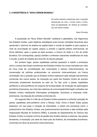 21
3. A RESISTÊNCIA À “NOVA ORDEM MUNDIAL”
Há razões bastante substanciais para a oposição
disseminada em todo o mundo contra a forma,
típica da globalização, de “direitos do investidor“
que vem sendo imposta.
Noam Chomsky
A proposição da “Nova Ordem Mundial” neoliberal e globalitária, sob hegemonia
dos Estados Unidos, cujos objetivos estratégicos eram buscar condições favoráveis para
aprofundar o domínio do sistema do capital sobre o mundo do trabalho e para superar a
crise de acumulação do capital, passou a orientar a agenda política internacional, de
forma definitiva, após a queda do leste europeu, a Guerra do Golfo e o fim da União
Soviética. Em contrapartida, passou também a enfrentar crescentes resistências em todo
o mundo, a partir de meados dos anos 90, do século passado.
Em primeiro lugar, países capitalistas centrais passaram a resistir a processos
como o avanço das forças econômicas dos Estados Unidos nos novos mercados por meio
da nova onda de mundialização das corporações e bancos norte-americanos; da
conservação de políticas protecionistas na economia norte-americana, em franca
contradição com a pressão que os Estados Unidos realizavam pela redução das barreiras
comerciais dos outros países; da imposição por parte dos Estados Unidos de acordos
comerciais amplamente favoráveis ao país do Tio San junto a países capitalistas
periféricos e semi-periféricos em prejuízo da Europa/Japão; da condução de espionagens
econômico-financeiras, por meio dos sistemas de comunicação/informação centrados nos
Estados Unidos viabilizando informações privilegiadas, favoráveis a empresas norte-
americanas, nas disputas de contratos comerciais etc.
Um segundo fator é o fato de os Estados Unidos passarem a enfrentar oposição de
países capitalistas semi-periférico como a Rússia, Índia, China e Brasil. Estes países
passaram, em que pese a variação de intensidade, a resistir aos processos como: o
protecionismo dos Estados Unidos; aos posicionamentos favoráveis a eles emitidos pela
Organização Mundial do Comércio (OMC); à pressão do Departamento de Tesouro dos
Estados Unidos no tocante à forma de gestão das dívidas internas e externas, dos países
devedores; à imposição, por parte do maior país da América, de concessões econômico-
comerciais em favor da economia norte-americana.
 