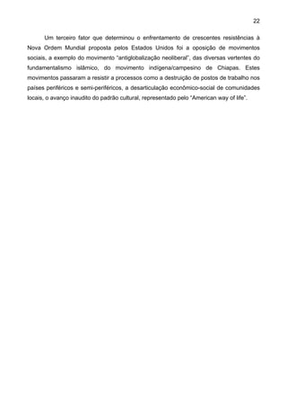 22
Um terceiro fator que determinou o enfrentamento de crescentes resistências à
Nova Ordem Mundial proposta pelos Estados Unidos foi a oposição de movimentos
sociais, a exemplo do movimento “antiglobalização neoliberal”, das diversas vertentes do
fundamentalismo islâmico, do movimento indígena/campesino de Chiapas. Estes
movimentos passaram a resistir a processos como a destruição de postos de trabalho nos
países periféricos e semi-periféricos, a desarticulação econômico-social de comunidades
locais, o avanço inaudito do padrão cultural, representado pelo “American way of life”.
 