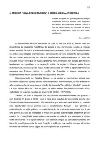 23
4. CRISE DA “NOVA ORDEM MUNDIAL” E ORDEM MUNDIAL INDEFINIDA
Estados e capitais das grandes potências sempre
competiram entre si e atuaram como oligopólios
em relação aos adversários externos. Devido a
isso se transformaram em máquinas de guerra
para se reorganizarem como um novo super
capitalismo.
José Luís Fiori
A “Nova Ordem Mundial” deu sinais de crise no final dos anos 90. De um lado, em
decorrência da crescente resistência de países e dos movimentos sociais à referida
ordem mundial. De outro, em decorrência do comportamento político dos Estados Unidos
no âmbito das relações internacionais, caracterizado por uma crescente agressividade.
Servem como testemunhas os intensos bombardeios norte-americanos na “área de
exclusão militar” do Iraque em 1998; a presença norte-americana nos Bálcãs, por meio do
bombardeio da Iugoslávia e da ocupação militar da região do Kosovo pelas forças
multinacionais, lideradas pelas forças norte-americanas em 1999; o aprofundamento da
presença dos Estados Unidos no conflito da Colômbia; o ataque, ocupação e
estabelecimento de um Estado títere no Afeganistão, em 2001.
Silenciosamente os Estados Unidos (e os países e movimentos sociais que
assumem oposição à política externa norte-americana) terminaram por, se não enterrar os
referenciais que haviam orientado a criação da chamada “Nova Ordem Mundial”, colocá-la
- a Nova Ordem Mundial - em um plano de menor relevo. Tal processo assumiu maior
visibilidade no segundo mandato do governo Bill Clinton (1997-2000).
Todavia, foi com a chegada dos republicanos ultraconservadores ao governo -
com George W. Bush à frente - que o novo eixo estruturador da política externa dos
Estados Unidos ficou consolidado. Os elementos que assumem centralidade no referido
eixo estruturador dessa política são o unilateralismo flexível – que permite a
materialização da ação política, por meio da opção da prática de supremacia, isto é, de
uma política na qual os interesses e metas dos países subordinados encontram pouco
espaço de convergência, negociação e pactuação em relação aos interesses e metas
norte-americanas – e a lógica da força – que desloca a lógica da persuasão/consenso em
favor de uma lógica estrita de força (coação e violência), na medida em que tal prática
encontra-se coerente com a opção da prática política de supremacia.
 