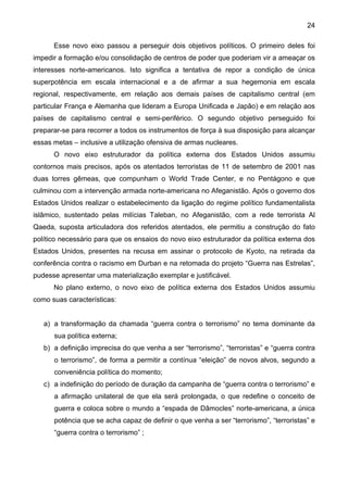 24
Esse novo eixo passou a perseguir dois objetivos políticos. O primeiro deles foi
impedir a formação e/ou consolidação de centros de poder que poderiam vir a ameaçar os
interesses norte-americanos. Isto significa a tentativa de repor a condição de única
superpotência em escala internacional e a de afirmar a sua hegemonia em escala
regional, respectivamente, em relação aos demais países de capitalismo central (em
particular França e Alemanha que lideram a Europa Unificada e Japão) e em relação aos
países de capitalismo central e semi-periférico. O segundo objetivo perseguido foi
preparar-se para recorrer a todos os instrumentos de força à sua disposição para alcançar
essas metas – inclusive a utilização ofensiva de armas nucleares.
O novo eixo estruturador da política externa dos Estados Unidos assumiu
contornos mais precisos, após os atentados terroristas de 11 de setembro de 2001 nas
duas torres gêmeas, que compunham o World Trade Center, e no Pentágono e que
culminou com a intervenção armada norte-americana no Afeganistão. Após o governo dos
Estados Unidos realizar o estabelecimento da ligação do regime político fundamentalista
islâmico, sustentado pelas milícias Taleban, no Afeganistão, com a rede terrorista Al
Qaeda, suposta articuladora dos referidos atentados, ele permitiu a construção do fato
político necessário para que os ensaios do novo eixo estruturador da política externa dos
Estados Unidos, presentes na recusa em assinar o protocolo de Kyoto, na retirada da
conferência contra o racismo em Durban e na retomada do projeto “Guerra nas Estrelas”,
pudesse apresentar uma materialização exemplar e justificável.
No plano externo, o novo eixo de política externa dos Estados Unidos assumiu
como suas características:
a) a transformação da chamada “guerra contra o terrorismo” no tema dominante da
sua política externa;
b) a definição imprecisa do que venha a ser “terrorismo”, “terroristas” e “guerra contra
o terrorismo”, de forma a permitir a contínua “eleição” de novos alvos, segundo a
conveniência política do momento;
c) a indefinição do período de duração da campanha de “guerra contra o terrorismo” e
a afirmação unilateral de que ela será prolongada, o que redefine o conceito de
guerra e coloca sobre o mundo a “espada de Dâmocles” norte-americana, a única
potência que se acha capaz de definir o que venha a ser “terrorismo”, “terroristas” e
“guerra contra o terrorismo” ;
 