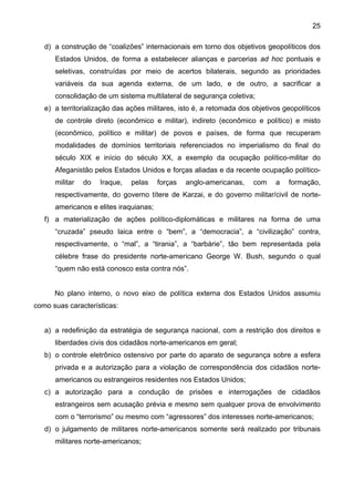 25
d) a construção de “coalizões” internacionais em torno dos objetivos geopolíticos dos
Estados Unidos, de forma a estabelecer alianças e parcerias ad hoc pontuais e
seletivas, construídas por meio de acertos bilaterais, segundo as prioridades
variáveis da sua agenda externa, de um lado, e de outro, a sacrificar a
consolidação de um sistema multilateral de segurança coletiva;
e) a territorialização das ações militares, isto é, a retomada dos objetivos geopolíticos
de controle direto (econômico e militar), indireto (econômico e político) e misto
(econômico, político e militar) de povos e países, de forma que recuperam
modalidades de domínios territoriais referenciados no imperialismo do final do
século XIX e início do século XX, a exemplo da ocupação político-militar do
Afeganistão pelos Estados Unidos e forças aliadas e da recente ocupação político-
militar do Iraque, pelas forças anglo-americanas, com a formação,
respectivamente, do governo títere de Karzai, e do governo militar/civil de norte-
americanos e elites iraquianas;
f) a materialização de ações político-diplomáticas e militares na forma de uma
“cruzada” pseudo laica entre o “bem”, a “democracia”, a “civilização” contra,
respectivamente, o “mal”, a “tirania”, a “barbárie”, tão bem representada pela
célebre frase do presidente norte-americano George W. Bush, segundo o qual
“quem não está conosco esta contra nós”.
No plano interno, o novo eixo de política externa dos Estados Unidos assumiu
como suas características:
a) a redefinição da estratégia de segurança nacional, com a restrição dos direitos e
liberdades civis dos cidadãos norte-americanos em geral;
b) o controle eletrônico ostensivo por parte do aparato de segurança sobre a esfera
privada e a autorização para a violação de correspondência dos cidadãos norte-
americanos ou estrangeiros residentes nos Estados Unidos;
c) a autorização para a condução de prisões e interrogações de cidadãos
estrangeiros sem acusação prévia e mesmo sem qualquer prova de envolvimento
com o “terrorismo” ou mesmo com “agressores” dos interesses norte-americanos;
d) o julgamento de militares norte-americanos somente será realizado por tribunais
militares norte-americanos;
 