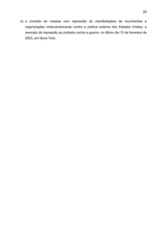 26
e) o controle de massas com repressão às manifestações de movimentos e
organizações norte-americanas contra a política externa dos Estados Unidos, a
exemplo da repressão ao protesto contra a guerra, no último dia 15 de fevereiro de
2003, em Nova York.
 