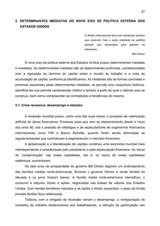 27
5. DETERMINANTES IMEDIATAS DO NOVO EIXO DE POLÍTICA EXTERNA DOS
ESTADOS UNIDOS
O direito internacional deve ser obedecido sempre
que possível; mas a ação unilateral se justifica
sempre que necessária para garantir os
interesses.
Bill Clinton
O novo eixo de política externa dos Estados Unidos possui determinantes mediatas
e imediatas. As determinantes mediatas são as determinantes profundas, correlacionadas
com a reposição do domínio do capital sobre o mundo do trabalho e a crise de
acumulação de capital, conforme já identificamos. As imediatas são as formas concretas e
próximas assumidas pelas determinantes mediatas, no período e/ou conjuntura histórica.
Identificá-las nos permite compreender melhor o terreno a partir do qual o referido eixo se
construiu, bem como compreender as contradições e tendências do mesmo.
5.1. Crise recessiva, desemprego e eleições
A recessão mundial possui, como uma das suas raízes, o processo de valorização
artificial de ativos financeiros. Processo esse que vem se desenvolvendo desde o início
dos anos 80, sob a pressão de ideólogos e de especuladores de organismos financeiros
internacionais como FMI e Banco Mundial, quando foram sendo eliminadas as
regulamentações que controlavam e segmentavam o mercado financeiro.
A globalização e a liberalização de capitais construiu uma economia mundial mais
interdependente e caracterizada pelo parasitismo e pela especulação financeira. Os riscos
de “contaminação” nas crises capitalistas, isto é, os riscos de crises capitalistas
sistêmicas, aumentaram.
Os sete anos de prosperidade do governo Bill Clinton legaram um endividamento
das famílias médias norte-americanas. Durante o governo Clinton a renda familiar foi
elevada e os juros ficaram baixos. A família média norte-americana intensificou o
consumo e adquiriu títulos e ações, negociadas nas bolsas de valores dos Estados
Unidos. Com rendas familiares robustas e as ações e títulos aquecidos, o peso da dívida
privada familiar ficou relativizada.
Todavia, com a chegada da recessão vieram o desemprego, a renegociação de
contratos de trabalho desfavoráveis aos trabalhadores, a redução da participação nos
 