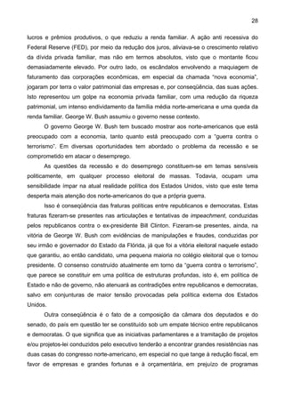 28
lucros e prêmios produtivos, o que reduziu a renda familiar. A ação anti recessiva do
Federal Reserve (FED), por meio da redução dos juros, aliviava-se o crescimento relativo
da dívida privada familiar, mas não em termos absolutos, visto que o montante ficou
demasiadamente elevado. Por outro lado, os escândalos envolvendo a maquiagem de
faturamento das corporações econômicas, em especial da chamada “nova economia”,
jogaram por terra o valor patrimonial das empresas e, por conseqüência, das suas ações.
Isto representou um golpe na economia privada familiar, com uma redução da riqueza
patrimonial, um intenso endividamento da família média norte-americana e uma queda da
renda familiar. George W. Bush assumiu o governo nesse contexto.
O governo George W. Bush tem buscado mostrar aos norte-americanos que está
preocupado com a economia, tanto quanto está preocupado com a “guerra contra o
terrorismo”. Em diversas oportunidades tem abordado o problema da recessão e se
comprometido em atacar o desemprego.
As questões da recessão e do desemprego constituem-se em temas sensíveis
politicamente, em qualquer processo eleitoral de massas. Todavia, ocupam uma
sensibilidade ímpar na atual realidade política dos Estados Unidos, visto que este tema
desperta mais atenção dos norte-americanos do que a própria guerra.
Isso é conseqüência das fraturas políticas entre republicanos e democratas. Estas
fraturas fizeram-se presentes nas articulações e tentativas de impeachment, conduzidas
pelos republicanos contra o ex-presidente Bill Clinton. Fizeram-se presentes, ainda, na
vitória de George W. Bush com evidências de manipulações e fraudes, conduzidas por
seu irmão e governador do Estado da Flórida, já que foi a vitória eleitoral naquele estado
que garantiu, ao então candidato, uma pequena maioria no colégio eleitoral que o tornou
presidente. O consenso construído atualmente em torno da “guerra contra o terrorismo”,
que parece se constituir em uma política de estruturas profundas, isto é, em política de
Estado e não de governo, não atenuará as contradições entre republicanos e democratas,
salvo em conjunturas de maior tensão provocadas pela política externa dos Estados
Unidos.
Outra conseqüência é o fato de a composição da câmara dos deputados e do
senado, do país em questão ter se constituído sob um empate técnico entre republicanos
e democratas. O que significa que as iniciativas parlamentares e a tramitação de projetos
e/ou projetos-lei conduzidos pelo executivo tenderão a encontrar grandes resistências nas
duas casas do congresso norte-americano, em especial no que tange à redução fiscal, em
favor de empresas e grandes fortunas e à orçamentária, em prejuízo de programas
 