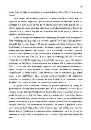 29
sociais (mas em favor da ampliação de investimentos no setor militar e na segurança
interna).
Uma terceira conseqüência determina que esta realidade é intensificada pela
seqüência de eleições legislativas, que anualmente ocorrem em diferentes Estados da
federação. Isso significa que se trata de um sistema político-eleitoral no qual as eleições
não dão descanso e cada conjuntura poderá ser explorada eleitoralmente de forma mais
imediata, com significativo impacto na composição das forças sociais e políticas do
congresso dos Estados Unidos.
E, por fim, as questões de recessão e desemprego despertam tanto a atenção dos
norte-americanos visto que ainda está presente o destino político sofrido pelo governo de
George H. Bush no início dos anos 90, quando elevada popularidade obtida com a Guerra
do Golfo compartilhava a conjuntura como o início de uma grande recessão. Ao término
de dois anos essa recessão havia arrasado com a popularidade que o então presidente
acumulara com a guerra e conduzia os democratas, com Bill Clinton à frente do governo,
por dois mandatos. De outro lado, é ainda forte as lembranças do ciclo econômico
virtuoso de sete anos de prosperidade e crescimento econômico, vividos nos governos
democratas de Bill Clinton, o que representa um fantasma sob a gestão republicana.
Enfim, a continuidade da recessão pode provocar em uma parte importante do eleitorado -
menos ideológico e mais sensível ao humor variável das taxas de emprego e
comportamento da renda familiar - uma correlação entre os democratas, que podem
passar a ser reconhecidos pelos eleitores como privilegiadores do crescimento
econômico, do emprego e da expansão da renda familiar, e os republicanos, como
privilegiadores dos gastos militares, dos assuntos externos e dos ricos.
A “guerra contra o terrorismo” interessa ao governo republicano de George W.
Bush como um bode expiatório internamente ao país para escamotear: a recessão e seus
efeitos; a redução dos impostos sobre lucros das grandes empresas e grandes fortunas; o
aprofundamento do controle do Estado sobre a população civil, entre outros fatores.
Todavia, a eficácia desta iniciativa depende, em grande medida, da capacidade desse
governo de administrar sua tênue necessidade “preparar” os norte-americanos para novas
ameaças terroristas, sem aterrorizá-los em demasia, de maneira a preservar o apoio
político-eleitoral, de um lado, e de construir a idéia de que o que se faz agora – guerra e
domínio direto e indireto norte-americano em regiões estratégicas – seria um preço a ser
pago para um futuro de paz e prosperidade sem que os sacrifícios sejam demasiados, de
outro.
 