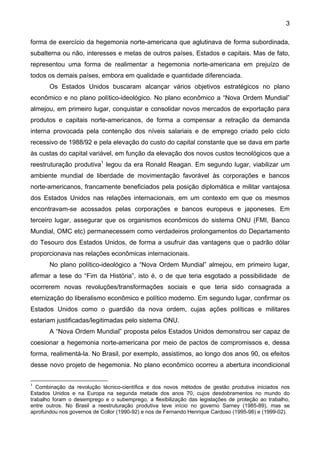 3
forma de exercício da hegemonia norte-americana que aglutinava de forma subordinada,
subalterna ou não, interesses e metas de outros países, Estados e capitais. Mas de fato,
representou uma forma de realimentar a hegemonia norte-americana em prejuízo de
todos os demais países, embora em qualidade e quantidade diferenciada.
Os Estados Unidos buscaram alcançar vários objetivos estratégicos no plano
econômico e no plano político-ideológico. No plano econômico a “Nova Ordem Mundial”
almejou, em primeiro lugar, conquistar e consolidar novos mercados de exportação para
produtos e capitais norte-americanos, de forma a compensar a retração da demanda
interna provocada pela contenção dos níveis salariais e de emprego criado pelo ciclo
recessivo de 1988/92 e pela elevação do custo do capital constante que se dava em parte
às custas do capital variável, em função da elevação dos novos custos tecnológicos que a
reestruturação produtiva1
legou da era Ronald Reagan. Em segundo lugar, viabilizar um
ambiente mundial de liberdade de movimentação favorável às corporações e bancos
norte-americanos, francamente beneficiados pela posição diplomática e militar vantajosa
dos Estados Unidos nas relações internacionais, em um contexto em que os mesmos
encontravam-se acossados pelas corporações e bancos europeus e japoneses. Em
terceiro lugar, assegurar que os organismos econômicos do sistema ONU (FMI, Banco
Mundial, OMC etc) permanecessem como verdadeiros prolongamentos do Departamento
do Tesouro dos Estados Unidos, de forma a usufruir das vantagens que o padrão dólar
proporcionava nas relações econômicas internacionais.
No plano político-ideológico a “Nova Ordem Mundial” almejou, em primeiro lugar,
afirmar a tese do “Fim da História”, isto é, o de que teria esgotado a possibilidade de
ocorrerem novas revoluções/transformações sociais e que teria sido consagrada a
eternização do liberalismo econômico e político moderno. Em segundo lugar, confirmar os
Estados Unidos como o guardião da nova ordem, cujas ações políticas e militares
estariam justificadas/legitimadas pelo sistema ONU.
A “Nova Ordem Mundial” proposta pelos Estados Unidos demonstrou ser capaz de
coesionar a hegemonia norte-americana por meio de pactos de compromissos e, dessa
forma, realimentá-la. No Brasil, por exemplo, assistimos, ao longo dos anos 90, os efeitos
desse novo projeto de hegemonia. No plano econômico ocorreu a abertura incondicional
1
Combinação da revolução técnico-científica e dos novos métodos de gestão produtiva iniciados nos
Estados Unidos e na Europa na segunda metade dos anos 70, cujos desdobramentos no mundo do
trabalho foram o desemprego e o subemprego, a flexibilização das legislações de proteção ao trabalho,
entre outros. No Brasil a reestruturação produtiva teve início no governo Sarney (1985-89), mas se
aprofundou nos governos de Collor (1990-92) e nos de Fernando Henrique Cardoso (1995-98) e (1999-02).
 