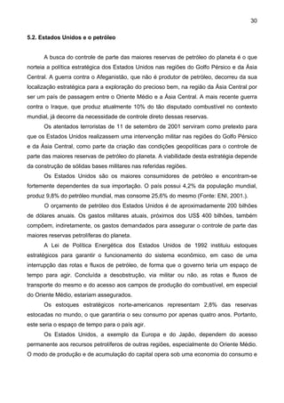 30
5.2. Estados Unidos e o petróleo
A busca do controle de parte das maiores reservas de petróleo do planeta é o que
norteia a política estratégica dos Estados Unidos nas regiões do Golfo Pérsico e da Ásia
Central. A guerra contra o Afeganistão, que não é produtor de petróleo, decorreu da sua
localização estratégica para a exploração do precioso bem, na região da Ásia Central por
ser um país de passagem entre o Oriente Médio e a Ásia Central. A mais recente guerra
contra o Iraque, que produz atualmente 10% do tão disputado combustível no contexto
mundial, já decorre da necessidade de controle direto dessas reservas.
Os atentados terroristas de 11 de setembro de 2001 serviram como pretexto para
que os Estados Unidos realizassem uma intervenção militar nas regiões do Golfo Pérsico
e da Ásia Central, como parte da criação das condições geopolíticas para o controle de
parte das maiores reservas de petróleo do planeta. A viabilidade desta estratégia depende
da construção de sólidas bases militares nas referidas regiões.
Os Estados Unidos são os maiores consumidores de petróleo e encontram-se
fortemente dependentes da sua importação. O país possui 4,2% da população mundial,
produz 9,8% do petróleo mundial, mas consome 25,6% do mesmo (Fonte: ENI, 2001.).
O orçamento de petróleo dos Estados Unidos é de aproximadamente 200 bilhões
de dólares anuais. Os gastos militares atuais, próximos dos US$ 400 bilhões, também
compõem, indiretamente, os gastos demandados para assegurar o controle de parte das
maiores reservas petrolíferas do planeta.
A Lei de Política Energética dos Estados Unidos de 1992 instituiu estoques
estratégicos para garantir o funcionamento do sistema econômico, em caso de uma
interrupção das rotas e fluxos de petróleo, de forma que o governo teria um espaço de
tempo para agir. Concluída a desobstrução, via militar ou não, as rotas e fluxos de
transporte do mesmo e do acesso aos campos de produção do combustível, em especial
do Oriente Médio, estariam assegurados.
Os estoques estratégicos norte-americanos representam 2,8% das reservas
estocadas no mundo, o que garantiria o seu consumo por apenas quatro anos. Portanto,
este seria o espaço de tempo para o país agir.
Os Estados Unidos, a exemplo da Europa e do Japão, dependem do acesso
permanente aos recursos petrolíferos de outras regiões, especialmente do Oriente Médio.
O modo de produção e de acumulação do capital opera sob uma economia do consumo e
 