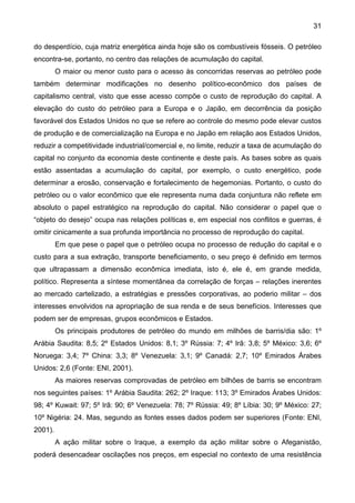 31
do desperdício, cuja matriz energética ainda hoje são os combustíveis fósseis. O petróleo
encontra-se, portanto, no centro das relações de acumulação do capital.
O maior ou menor custo para o acesso às concorridas reservas ao petróleo pode
também determinar modificações no desenho político-econômico dos países de
capitalismo central, visto que esse acesso compõe o custo de reprodução do capital. A
elevação do custo do petróleo para a Europa e o Japão, em decorrência da posição
favorável dos Estados Unidos no que se refere ao controle do mesmo pode elevar custos
de produção e de comercialização na Europa e no Japão em relação aos Estados Unidos,
reduzir a competitividade industrial/comercial e, no limite, reduzir a taxa de acumulação do
capital no conjunto da economia deste continente e deste país. As bases sobre as quais
estão assentadas a acumulação do capital, por exemplo, o custo energético, pode
determinar a erosão, conservação e fortalecimento de hegemonias. Portanto, o custo do
petróleo ou o valor econômico que ele representa numa dada conjuntura não reflete em
absoluto o papel estratégico na reprodução do capital. Não considerar o papel que o
“objeto do desejo” ocupa nas relações políticas e, em especial nos conflitos e guerras, é
omitir cinicamente a sua profunda importância no processo de reprodução do capital.
Em que pese o papel que o petróleo ocupa no processo de redução do capital e o
custo para a sua extração, transporte beneficiamento, o seu preço é definido em termos
que ultrapassam a dimensão econômica imediata, isto é, ele é, em grande medida,
político. Representa a síntese momentânea da correlação de forças – relações inerentes
ao mercado cartelizado, a estratégias e pressões corporativas, ao poderio militar – dos
interesses envolvidos na apropriação de sua renda e de seus benefícios. Interesses que
podem ser de empresas, grupos econômicos e Estados.
Os principais produtores de petróleo do mundo em milhões de barris/dia são: 1º
Arábia Saudita: 8,5; 2º Estados Unidos: 8,1; 3º Rússia: 7; 4º Irã: 3,8; 5º México: 3,6; 6º
Noruega: 3,4; 7º China: 3,3; 8º Venezuela: 3,1; 9º Canadá: 2,7; 10º Emirados Árabes
Unidos: 2,6 (Fonte: ENI, 2001).
As maiores reservas comprovadas de petróleo em bilhões de barris se encontram
nos seguintes países: 1º Arábia Saudita: 262; 2º Iraque: 113; 3º Emirados Árabes Unidos:
98; 4º Kuwait: 97; 5º Irã: 90; 6º Venezuela: 78; 7º Rússia: 49; 8º Líbia: 30; 9º México: 27;
10º Nigéria: 24. Mas, segundo as fontes esses dados podem ser superiores (Fonte: ENI,
2001).
A ação militar sobre o Iraque, a exemplo da ação militar sobre o Afeganistão,
poderá desencadear oscilações nos preços, em especial no contexto de uma resistência
 