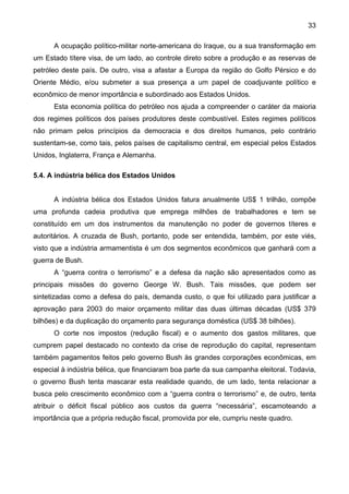 33
A ocupação político-militar norte-americana do Iraque, ou a sua transformação em
um Estado títere visa, de um lado, ao controle direto sobre a produção e as reservas de
petróleo deste país. De outro, visa a afastar a Europa da região do Golfo Pérsico e do
Oriente Médio, e/ou submeter a sua presença a um papel de coadjuvante político e
econômico de menor importância e subordinado aos Estados Unidos.
Esta economia política do petróleo nos ajuda a compreender o caráter da maioria
dos regimes políticos dos países produtores deste combustível. Estes regimes políticos
não primam pelos princípios da democracia e dos direitos humanos, pelo contrário
sustentam-se, como tais, pelos países de capitalismo central, em especial pelos Estados
Unidos, Inglaterra, França e Alemanha.
5.4. A indústria bélica dos Estados Unidos
A indústria bélica dos Estados Unidos fatura anualmente US$ 1 trilhão, compõe
uma profunda cadeia produtiva que emprega milhões de trabalhadores e tem se
constituído em um dos instrumentos da manutenção no poder de governos títeres e
autoritários. A cruzada de Bush, portanto, pode ser entendida, também, por este viés,
visto que a indústria armamentista é um dos segmentos econômicos que ganhará com a
guerra de Bush.
A “guerra contra o terrorismo” e a defesa da nação são apresentados como as
principais missões do governo George W. Bush. Tais missões, que podem ser
sintetizadas como a defesa do país, demanda custo, o que foi utilizado para justificar a
aprovação para 2003 do maior orçamento militar das duas últimas décadas (US$ 379
bilhões) e da duplicação do orçamento para segurança doméstica (US$ 38 bilhões).
O corte nos impostos (redução fiscal) e o aumento dos gastos militares, que
cumprem papel destacado no contexto da crise de reprodução do capital, representam
também pagamentos feitos pelo governo Bush às grandes corporações econômicas, em
especial à indústria bélica, que financiaram boa parte da sua campanha eleitoral. Todavia,
o governo Bush tenta mascarar esta realidade quando, de um lado, tenta relacionar a
busca pelo crescimento econômico com a “guerra contra o terrorismo” e, de outro, tenta
atribuir o déficit fiscal público aos custos da guerra “necessária”, escamoteando a
importância que a própria redução fiscal, promovida por ele, cumpriu neste quadro.
 