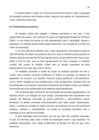 34
A indústria bélica é, ainda, um instrumento econômico tendo em vista a superação
da recessão econômica dos Estados Unidos, segundo uma espécie de “keynesianismo”
militar, conforme já observado.
5.5. Protecionismo econômico
Os Estados Unidos têm pregado a abertura econômica e tem sido o mais
protecionista dos países. Tem usufruído do apoio da Organização Mundial do Comércio
(OMC), no que tange aos temas por eles apresentados para a apreciação, disputa e
julgamento. As medidas protecionistas podem determinar uma variação de 8 a 30% dos
custos de importação.
A Lei Farm Bill prevê subsídios para o setor agropecuário dos Estados Unidos de
US$ 180 bilhões de dólares nos próximos dez anos. Esta lei interferirá profundamente no
mercado agrícola internacional de bens agropecuários, porque determinará menor preço,
dentro e fora do país, para os bens agropecuários de maior produção no mercado
mundial. Isto porque os Estados Unidos são os maiores produtores de bens
agropecuários como soja, trigo, milho e carnes.
Tal realidade provocará a queda de preços de produtos agrícolas em todo o
mundo, como também provocará problemas no âmbito do emprego, do balanço de
pagamento, do comércio e do equilíbrio fiscal em países periféricos e semi-periféricos,
como o Brasil. Agregam-se aos subsídios para o setor agropecuário, aspectos como as
leis sanitaristas e as pressões comerciais e financeiras dos Estados Unidos, que também
concorrerão para uma radicalização dos problemas acima identificados.
Tais processos agem fortemente nas exportações de produtos agropecuários e de
matérias primas e na redução dos seus preços. Concretamente eles representam uma
pressão nas balanças comerciais de países periféricos e semi-periféricos porque
transferem os déficits comerciais norte-americanos para estes países. Representam,
enfim, o usufruto da condição de império em favor da contenção da sua crise econômica
recessiva, imediata e, imediatamente, da criação de condições favoráveis para a
superação da sua crise de acumulação.
O setor siderúrgico norte americano, por sua vez, além dos subsídios reservados
ao aço, foi premiado pelas cotas e tarifas de importações sobre o aço importado. Tal
realidade desencadeou uma reação protecionista da Europa em face do aço norte-
americano.
 