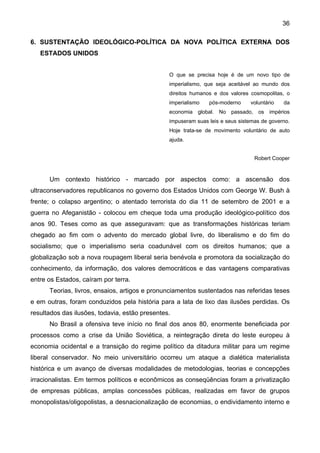 36
6. SUSTENTAÇÃO IDEOLÓGICO-POLÍTICA DA NOVA POLÍTICA EXTERNA DOS
ESTADOS UNIDOS
O que se precisa hoje é de um novo tipo de
imperialismo, que seja aceitável ao mundo dos
direitos humanos e dos valores cosmopolitas, o
imperialismo pós-moderno voluntário da
economia global. No passado, os impérios
impuseram suas leis e seus sistemas de governo.
Hoje trata-se de movimento voluntário de auto
ajuda.
Robert Cooper
Um contexto histórico - marcado por aspectos como: a ascensão dos
ultraconservadores republicanos no governo dos Estados Unidos com George W. Bush à
frente; o colapso argentino; o atentado terrorista do dia 11 de setembro de 2001 e a
guerra no Afeganistão - colocou em cheque toda uma produção ideológico-político dos
anos 90. Teses como as que asseguravam: que as transformações históricas teriam
chegado ao fim com o advento do mercado global livre, do liberalismo e do fim do
socialismo; que o imperialismo seria coadunável com os direitos humanos; que a
globalização sob a nova roupagem liberal seria benévola e promotora da socialização do
conhecimento, da informação, dos valores democráticos e das vantagens comparativas
entre os Estados, caíram por terra.
Teorias, livros, ensaios, artigos e pronunciamentos sustentados nas referidas teses
e em outras, foram conduzidos pela história para a lata de lixo das ilusões perdidas. Os
resultados das ilusões, todavia, estão presentes.
No Brasil a ofensiva teve início no final dos anos 80, enormente beneficiada por
processos como a crise da União Soviética, a reintegração direta do leste europeu à
economia ocidental e a transição do regime político da ditadura militar para um regime
liberal conservador. No meio universitário ocorreu um ataque a dialética materialista
histórica e um avanço de diversas modalidades de metodologias, teorias e concepções
irracionalistas. Em termos políticos e econômicos as conseqüências foram a privatização
de empresas públicas, amplas concessões públicas, realizadas em favor de grupos
monopolistas/oligopolistas, a desnacionalização de economias, o endividamento interno e
 