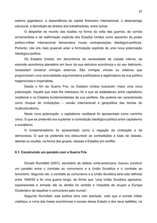 37
externo gigantesco, a dependência do capital financeiro internacional, o desemprego
estrutural, a demolição de direitos dos trabalhadores, entre outras.
O despertar do mundo das ilusões na forma da volta das guerras, da corrida
armamentista e da reafirmação explícita dos Estados Unidos como epicentro do poder
político-militar internacional demandava novas contraposições ideológico-políticas.
Portanto, não era mais possível adiar a formulação explícita de uma nova polarização
ideológico-política.
Os Estados Unidos, em decorrência da necessidade de coesão interna, da
extorsão econômica planetária em favor da sua estrutura econômica e do seu belicismo,
necessitam construir inimigos externos. São inimigos virtuais ou relativos que
proporcionem uma racionalidade argumentativa justificadora e legitimadora da sua política
hegemonista e imperialista.
Desde o fim da Guerra Fria, os Estados Unidos buscaram impor uma nova
polarização. Aquela que mais lhe interessou foi a que se estabeleceu entre capitalismo
neoliberal e os Estados fundamentalistas da sua periferia. Ela poderia ser caracterizada
como choque de civilizações – versão internacional e geopolítica das teorias do
multiculturalismo.
Nesta nova polarização, o capitalismo neoliberal foi apresentado como caminho
único. O que se pretendia era suplantar a contradição ideológico-política entre capitalismo
e socialismo.
O fundamentalismo foi apresentado como a negação da civilização e da
democracia. O que se pretendia era obscurecer as contradições e lutas de classes,
abertas ou ocultas, na forma dos grupos, classes e Estados em conflito.
6.1. Construindo um paralelo com a Guerra Fria
Donald Rumsfeld (2001), secretário de defesa norte-americana, buscou construir
um paralelo entre o combate ao comunismo e a União Soviética e o combate ao
terrorismo. Segundo ele, o combate ao comunismo e a União Soviética teria sido definido
entre 1946/50 e foi uma guerra longa, de forma que “uma União Soviética agressiva,
expansionista e armada até os dentes foi contida e impedida de ocupar a Europa
Ocidental e de espalhar o comunismo pelo mundo”.
Segundo Rumsfeld, esta política teria sido acertada, visto que a corrida militar
viabilizou a ruína das bases econômicas e sociais desse Estado e dos seus satélites, na
 