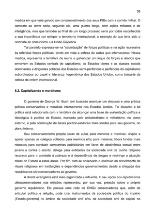 38
medida em que teria gerado um comprometimento dos seus PIBs com a corrida militar. O
combate ao terror seria, segundo ele, uma guerra longa, com ações militares e de
inteligência, mas que também ao final de um longo processo seria por todos reconhecida
a sua importância por extirpar o terrorismo internacional, a exemplo do que teria sido o
combate ao comunismo e à União Soviética.
Tal paralelo expressa-se na “satanização” de forças políticas e na ação repressiva
às referidas forças políticas, tendo em vista a defesa do status quo internacional. Nessa
medida, representa a tentativa de reunir e galvanizar um leque de forças e aliados que
envolvam os Estados centrais do capitalismo, os Estados títeres e as classes sociais
dominantes e dirigentes políticos dos Estados semi-periféricos e periféricos do capitalismo
subordinados ao papel e liderança hegemônica dos Estados Unidos, como baluarte da
defesa da ordem internacional.
6.2. Capitalizando o moralismo
O governo de George W. Bush tem buscado acentuar um discurso e uma prática
política conservadora e moralista internamente nos Estados Unidos. Tal discurso e tal
prática está relacionada com a tentativa de alcançar uma base de sustentação política e
ideológica à política de Estado, marcada pelo unilateralismo e militarismo, no plano
externo, e pela construção de bases político-eleitorais mais sólidas para seu governo, no
plano interno.
Seu conservadorismo propõe salas de aulas para meninos e meninas; dispõe a
apoiar apenas os colégios voltados para meninos e/ou para meninas; libera fundos mais
robustos para conduzir campanhas publicitárias em favor de abstinência sexual entre
jovens e contra o aborto; delega para entidades da sociedade civil de cunho religioso
recursos para o combate à pobreza e à dependência de drogas e restringe a atuação
direta do Estado a estas áreas. Por fim, tem-se observado o estímulo ao crescimento de
rituais religiosos em instituições e dependências governamentais desde a chegada dos
republicanos ultraconservadores ao governo.
A direita evangélica está mais organizada e influente. O seu apoio aos republicanos
ultraconservadores nas eleições representou, por sua vez, pressão sobre o próprio
governo republicano. Ela possue uma rede de ONGs conservadoras que, além de
articular política e religião, pode criar instrumentos da sociedade política do império
(Estado-governo) no âmbito da sociedade civil e/ou da sociedade civil do capital no
 
