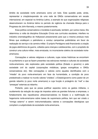 39
âmbito da sociedade norte americana como um todo. Esta questão pode, ainda,
representar a criação/expansão de uma rede de ONGs conservadoras em escala
internacional, em especial na América Latina, a exemplo do que organizações religiosas
desenvolveram na América latina no período de vigência da chamada Aliança para o
Progresso de John Kennedy, e mesmo posteriormente.
Essa política conservadora e moralista é acentuada, também, por outros meios. Ela
determinou a volta da disciplina Educação Cívica aos currículos escolares; interfere na
indústria cinematográfica de Hollywood pressionando para que a mesma produza mais
filmes que enalteçam o patriotismo e conduz campanhas publicitárias em favor da
realização do serviço e da carreira militar. O próprio Pentágono está financiando a criação
de jogos eletrônicos de guerra, voltados para crianças e adolescentes, com o propósito de
construir uma cultura militar, mais enraizada, no inconsciente coletivo da sociedade norte-
americana.
Concepções e valores religiosos e culturais, cujas raízes históricas se encontram
no puritanismo e que se fazem presentes nas estruturas mentais e culturais da sociedade
norte-americana, são explorados pela sociedade política (Estado e governo) e pela
sociedade civil do capital (corporações midiáticas, igrejas evangélicas e ONGs
conservadoras etc). São concepções e valores como aqueles identificados com a
“missão“ do povo norte-americano em face da humanidade, a condição de povo
predestinado a realizar no mundo valores “cristãos”, o Estado/governo como pastor de um
grande rebanho (o povo norte americano) e cuja função é protegê-lo do “mal” e das
“ameaças” externas ao rebanho.
Portanto, para que se possa justificar aspectos como os gastos militares, o
ocultamento da redução da carga de impostos sobre as grandes fortunas e empresas, o
fortalecimento dos republicanos ultraconservadores no Estado e a reafirmação da
hegemonia norte-americana sobre bases de supremacia política, tem que ser criado o
“inimigo externo” e serem instrumentalizados valores e concepções ideológicas que
compõem a subjetividade da sociedade norte-americana.
 