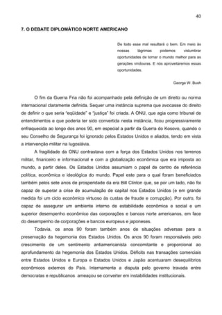 40
7. O DEBATE DIPLOMÁTICO NORTE AMERICANO
De todo esse mal resultará o bem. Em meio às
nossas lágrimas podemos vislumbrar
oportunidades de tornar o mundo melhor para as
gerações vindouras. E nós aproveitaremos essas
oportunidades.
George W. Bush
O fim da Guerra Fria não foi acompanhado pela definição de um direito ou norma
internacional claramente definida. Sequer uma instância suprema que avocasse do direito
de definir o que seria “eqüidade” e “justiça” foi criada. A ONU, que agia como tribunal de
entendimentos e que poderia ter sido convertida nesta instância, ficou progressivamente
enfraquecida ao longo dos anos 90, em especial a partir da Guerra do Kosovo, quando o
seu Conselho de Segurança foi ignorado pelos Estados Unidos e aliados, tendo em vista
a intervenção militar na Iugoslávia.
A fragilidade da ONU contrastava com a força dos Estados Unidos nos terrenos
militar, financeiro e informacional e com a globalização econômica que era imposta ao
mundo, a partir deles. Os Estados Unidos assumiam o papel de centro de referência
política, econômica e ideológica do mundo. Papel este para o qual foram beneficiados
também pelos sete anos de prosperidade da era Bill Clinton que, se por um lado, não foi
capaz de superar a crise de acumulação de capital nos Estados Unidos (e em grande
medida foi um ciclo econômico virtuoso às custas de fraude e corrupção). Por outro, foi
capaz de assegurar um ambiente interno de estabilidade econômica e social e um
superior desempenho econômico das corporações e bancos norte americanos, em face
do desempenho de corporações e bancos europeus e japoneses.
Todavia, os anos 90 foram também anos de situações adversas para a
preservação da hegemonia dos Estados Unidos. Os anos 90 foram responsáveis pelo
crescimento de um sentimento antiamericanista concomitante e proporcional ao
aprofundamento da hegemonia dos Estados Unidos. Déficits nas transações comerciais
entre Estados Unidos e Europa e Estados Unidos e Japão acentuaram desequilíbrios
econômicos externos do País. Internamente a disputa pelo governo travada entre
democratas e republicanos ameaçou se converter em instabilidades institucionais.
 