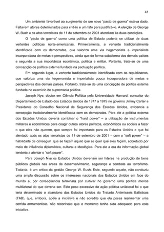 41
Um ambiente favorável ao surgimento de um novo “pacto de guerra” estava dado.
Faltavam atores determinados para criá-lo e um fato para justificá-lo. A eleição de George
W. Bush e os atos terroristas de 11 de setembro de 2001 atendiam às duas condições.
O “pacto de guerra” como uma política de Estado poderia se utilizar de duas
vertentes políticas norte-americanas. Primeiramente, a vertente tradicionalmente
identificada com os democratas, que valoriza uma via hegemonista e imperialista
incorporadora de metas e perspectivas, ainda que de forma subalterna dos demais países
e segundo a sua importância econômica, política e militar. Portanto, trata-se de uma
concepção de política externa fundada na pactuação política.
Em segundo lugar, a vertente tradicionalmente identificada com os republicanos,
que valoriza uma via hegemonista e imperialista pouco incorporadora de metas e
perspectivas dos demais países. Portanto, trata-se de uma concepção de política externa
fundada no exercício de supremacia política.
Joseph Nye, doutor em Ciência Política pela Universidade Harvard, consultor do
Departamento de Estado dos Estados Unidos de 1977 a 1979 no governo Jimmy Carter e
Presidente do Conselho Nacional de Segurança dos Estados Unidos, evidencia a
concepção tradicionalmente identificada com os democratas. Para ele a política externa
dos Estados Unidos deveria combinar o “hard power” – a utilização de instrumentos
militares e econômicos para coagir outros atores políticos, econômicos ou sociais a fazer
o que eles não querem, que sempre foi importante para os Estados Unidos e que foi
alentado após os atos terroristas de 11 de setembro de 2001 – com o “soft power” – a
habilidade de conseguir que se façam aquilo que se quer que eles façam, sobretudo por
meio de influência diplomática, cultural e ideológica. Para ele a era da informação global
tenderia a alentar o “soft power”.
Para Joseph Nye os Estados Unidos deveriam ser líderes na produção de bens
públicos globais nas áreas de desenvolvimento, segurança e combate ao terrorismo.
Todavia, é um critico da gestão George W. Bush. Este, segundo aquele, não conduziu
uma ampla discussão sobre os interesses nacionais dos Estados Unidos em face do
mundo e, por conseqüência terminara por cultivar no governo uma política menos
multilateral do que deveria ser. Este peso excessivo de ação política unilateral foi o que
teria determinado o abandono dos Estados Unidos do Tratado Antimísseis Balísticos
(TAB), que, embora, apóie a iniciativa e não acredite que ela possa realimentar uma
corrida armamentista, não reconhece que o momento tenha sido adequado para esta
iniciativa.
 