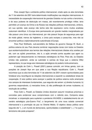 42
Para Joseph Nye o ambiente político internacional, criado após os atos terroristas
de 11 de setembro de 2001 teria determinado modificações nas relações internacionais. A
necessidade da cooperação internacional de grandes Estados na luta contra o terrorismo,
e de seus poderes de destruição em massa, até recentemente privilégio militar, teria
permitido um avanço da China e da Rússia nas relações políticas internacionais, embora,
em sua opinião, este avanço não tenha sido tão expressivo como muitos analistas
costumam identificar. A Europa teria permanecido em grande medida marginalizada por
não possuir uma única voz internacional, por não possuir forças de segurança para agir
de modo global, menos da Inglaterra, o único país europeu a possuí-las, mas não se
encontrar política e diplomaticamente subordinada à Europa.
Para Paul Wolfowitz, sub-secretário de Defesa do governo George W. Bush, a
política externa do seu País deveria combinar negociações duras com todos os Estados
que aceitam/subordinam aos termos das relações internacionais ditadas e/ou aceitas por
ele, com as ações preventivas, isto é, a ação armada contra aqueles que agem ou
poderiam agir desautorizando os interesses estratégicos do País. Para ele, os Estados
Unidos não poderiam, ainda se submeter à camisa de força que o sistema ONU
representaria, no que tange aos interesses estratégicos do poderio norte-americano.
A posição de Colin L. Powell (2001) parece coincidir, em linhas gerais, com as
posições de Joseph Nye em que pese a sua filiação republicana. Colin L. Powell
reconhece que os atos terroristas de 11 de setembro de 2001 criaram oportunidades para
fortalecer e/ou reconfigurar as relações internacionais e expandir ou estabelecer áreas de
cooperação. O eixo político seria avançar o padrão de política externa norte americana
nos campos de interesses fundamentais, que segundo ele seriam: a) direitos humanos; b)
governos responsáveis; c) mercados livres; d) não proliferação de armas nucleares; e)
resolução de conflitos.
Para Colin L. Powell, os Estados Unidos deveriam assumir iniciativas próximas e
concretas para evidenciar seus compromissos com o referido eixo. Comporia estas
iniciativas: a cooperação para suplantar a pandemia HIV/AIDS; o estabelecimento de um
cenário estratégico pós-Guerra Fria”; o lançamento de uma nova rodada comercial
internacional e a promoção da paz no Oriente Médio. O objetivo dessa política seria
segundo ele “(...) um mundo de democracia, oportunidades e estabilidade” (...) “no qual o
terrorismo não pode prosperar”.
 