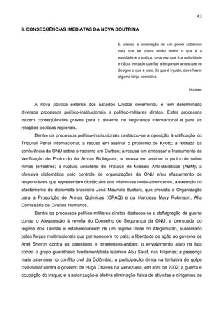 43
8. CONSEQÜÊNCIAS IMEDIATAS DA NOVA DOUTRINA
É preciso a ordenação de um poder soberano
para que se possa então definir o que é a
equidade e a justiça, uma vez que é a autoridade
e não a verdade que faz a lei porque antes que se
designe o que é justo do que é injusto, deve haver
alguma força coercitiva.
Hobbes
A nova política externa dos Estados Unidos determinou e tem determinado
diversos processos político-institucionais e político-militares diretos. Estes processos
trazem conseqüências graves para o sistema de segurança internacional e para as
relações políticas regionais.
Dentre os processos político-institucionais destacou-se a oposição à ratificação do
Tribunal Penal Internacional; a recusa em assinar o protocolo de Kyoto; a retirada da
conferência da ONU sobre o racismo em Durban; a recusa em endossar o Instrumento de
Verificação do Protocolo de Armas Biológicas; a recusa em assinar o protocolo sobre
minas terrestres; a ruptura unilateral do Tratado de Mísseis Anti-Balísticos (ABM); a
ofensiva diplomática pelo controle de organizações da ONU e/ou afastamento de
responsáveis que representam obstáculos aos interesses norte-americanos, a exemplo do
afastamento do diplomata brasileiro José Maurício Bustani, que presidia a Organização
para a Proscrição de Armas Químicas (OPAQ) e da irlandesa Mary Robinson, Alta
Comissária de Direitos Humanos.
Dentre os processos político-militares diretos destacou-se a deflagração da guerra
contra o Afeganistão à revelia do Conselho de Segurança da ONU; a derrubada do
regime dos Talibãs e estabelecimento de um regime títere no Afeganistão, sustentado
pelas forças multinacionais que permanecem no país; a liberdade de ação ao governo de
Ariel Sharon contra os palestinos e israelenses-árabes; o envolvimento ativo na luta
contra o grupo guerrilheiro fundamentalista islâmico Abu Saiaf, nas Filipinas; a presença
mais ostensiva no conflito civil da Colômbia; a participação direta na tentativa de golpe
civil-militar contra o governo de Hugo Chaves na Venezuela, em abril de 2002; a guerra e
ocupação do Iraque; e a autorização e efetiva eliminação física de ativistas e dirigentes de
 