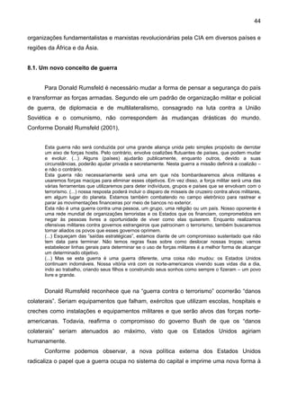 44
organizações fundamentalistas e marxistas revolucionárias pela CIA em diversos países e
regiões da África e da Ásia.
8.1. Um novo conceito de guerra
Para Donald Rumsfeld é necessário mudar a forma de pensar a segurança do país
e transformar as forças armadas. Segundo ele um padrão de organização militar e policial
de guerra, de diplomacia e de multilateralismo, consagrado na luta contra a União
Soviética e o comunismo, não correspondem às mudanças drásticas do mundo.
Conforme Donald Rumsfeld (2001),
Esta guerra não será conduzida por uma grande aliança unida pelo simples propósito de derrotar
um eixo de forças hostis. Pelo contrário, envolve coalizões flutuantes de países, que podem mudar
e evoluir. (...) Alguns (países) ajudarão publicamente, enquanto outros, devido a suas
circunstâncias, poderão ajudar privada e secretamente. Nesta guerra a missão definirá a coalizão –
e não o contrário.
Esta guerra não necessariamente será uma em que nós bombardearemos alvos militares e
usaremos forças maciças para eliminar esses objetivos. Em vez disso, a força militar será uma das
várias ferramentas que utilizaremos para deter indivíduos, grupos e países que se envolvam com o
terrorismo. (...) nossa resposta poderá incluir o disparo de mísseis de cruzeiro contra alvos militares,
em algum lugar do planeta. Estamos também combatendo no campo eletrônico para rastrear e
parar as movimentações financeiras por meio de bancos no exterior.
Esta não é uma guerra contra uma pessoa, um grupo, uma religião ou um país. Nosso oponente é
uma rede mundial de organizações terroristas e os Estados que os financiam, comprometidos em
negar às pessoas livres a oportunidade de viver como elas quiserem. Enquanto realizamos
ofensivas militares contra governos estrangeiros que patrocinam o terrorismo, também buscaremos
tornar aliados os povos que esses governos oprimem.
(...) Esqueçam das “saídas estratégicas”, estamos diante de um compromisso sustentado que não
tem data para terminar. Não temos regras fixas sobre como deslocar nossas tropas; vamos
estabelecer linhas gerais para determinar se o uso de forças militares é a melhor forma de alcançar
um determinado objetivo.
(...) Mas se esta guerra é uma guerra diferente, uma coisa não mudou: os Estados Unidos
continuam indomáveis. Nossa vitória virá com os norte-americanos vivendo suas vidas dia a dia,
indo ao trabalho, criando seus filhos e construindo seus sonhos como sempre o fizeram – um povo
livre e grande.
Donald Rumsfeld reconhece que na “guerra contra o terrorismo” ocorrerão “danos
colaterais”. Seriam equipamentos que falham, exércitos que utilizam escolas, hospitais e
creches como instalações e equipamentos militares e que serão alvos das forças norte-
americanas. Todavia, reafirma o compromisso do governo Bush de que os “danos
colaterais” seriam atenuados ao máximo, visto que os Estados Unidos agiriam
humanamente.
Conforme podemos observar, a nova política externa dos Estados Unidos
radicaliza o papel que a guerra ocupa no sistema do capital e imprime uma nova forma à
 