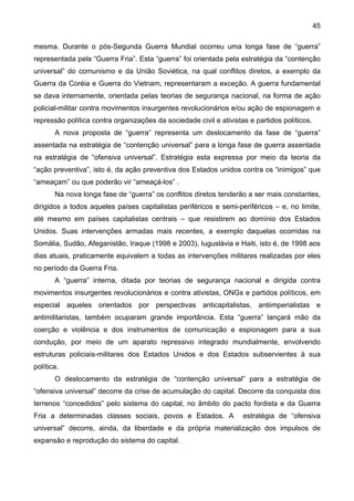 45
mesma. Durante o pós-Segunda Guerra Mundial ocorreu uma longa fase de “guerra”
representada pela “Guerra Fria”. Esta “guerra” foi orientada pela estratégia da “contenção
universal” do comunismo e da União Soviética, na qual conflitos diretos, a exemplo da
Guerra da Coréia e Guerra do Vietnam, representaram a exceção. A guerra fundamental
se dava internamente, orientada pelas teorias de segurança nacional, na forma de ação
policial-militar contra movimentos insurgentes revolucionários e/ou ação de espionagem e
repressão política contra organizações da sociedade civil e ativistas e partidos políticos.
A nova proposta de “guerra” representa um deslocamento da fase de “guerra”
assentada na estratégia de “contenção universal” para a longa fase de guerra assentada
na estratégia de “ofensiva universal”. Estratégia esta expressa por meio da teoria da
“ação preventiva”, isto é, da ação preventiva dos Estados unidos contra os “inimigos” que
“ameaçam” ou que poderão vir “ameaçá-los” .
Na nova longa fase de “guerra” os conflitos diretos tenderão a ser mais constantes,
dirigidos a todos aqueles países capitalistas periféricos e semi-periféricos – e, no limite,
até mesmo em países capitalistas centrais – que resistirem ao domínio dos Estados
Unidos. Suas intervenções armadas mais recentes, a exemplo daquelas ocorridas na
Somália, Sudão, Afeganistão, Iraque (1998 e 2003), Iuguslávia e Haiti, isto é, de 1998 aos
dias atuais, praticamente equivalem a todas as intervenções militares realizadas por eles
no período da Guerra Fria.
A “guerra” interna, ditada por teorias de segurança nacional e dirigida contra
movimentos insurgentes revolucionários e contra ativistas, ONGs e partidos políticos, em
especial aqueles orientados por perspectivas anticapitalistas, antiimperialistas e
antimilitaristas, também ocuparam grande importância. Esta “guerra” lançará mão da
coerção e violência e dos instrumentos de comunicação e espionagem para a sua
condução, por meio de um aparato repressivo integrado mundialmente, envolvendo
estruturas policiais-militares dos Estados Unidos e dos Estados subservientes à sua
política.
O deslocamento da estratégia de “contenção universal” para a estratégia de
“ofensiva universal” decorre da crise de acumulação do capital. Decorre da conquista dos
terrenos “concedidos” pelo sistema do capital, no âmbito do pacto fordista e da Guerra
Fria a determinadas classes sociais, povos e Estados. A estratégia de “ofensiva
universal” decorre, ainda, da liberdade e da própria materialização dos impulsos de
expansão e reprodução do sistema do capital.
 