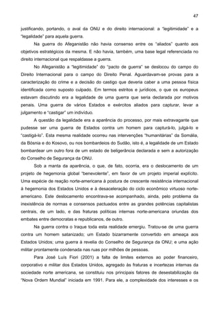 47
justificando, portando, o aval da ONU e do direito internacional: a “legitimidade” e a
“legalidade” para aquela guerra.
Na guerra do Afeganistão não havia consenso entre os “aliados” quanto aos
objetivos estratégicos da mesma. E não havia, também, uma base legal referenciada no
direito internacional que respaldasse a guerra.
No Afeganistão a “legitimidade” do “pacto de guerra” se deslocou do campo do
Direito Internacional para o campo do Direito Penal. Aguardavam-se provas para a
caracterização do crime e a decisão do castigo que deveria caber a uma pessoa física
identificada como suposto culpado. Em termos estritos e jurídicos, o que os europeus
estavam discutindo era a legalidade de uma guerra que seria declarada por motivos
penais. Uma guerra de vários Estados e exércitos aliados para capturar, levar a
julgamento e “castigar” um indivíduo.
A questão da legalidade era a aparência do processo, por mais extravagante que
pudesse ser uma guerra de Estados contra um homem para capturá-lo, julgá-lo e
“castigá-lo”. Esta mesma realidade ocorreu nas intervenções “humanitárias” da Somália,
da Bósnia e do Kosovo, ou nos bombardeios do Sudão, isto é, a legalidade de um Estado
bombardear um outro fora de um estado de beligerância declarada e sem a autorização
do Conselho de Segurança da ONU.
Sob a manta da aparência, o que, de fato, ocorria, era o deslocamento de um
projeto de hegemonia global “benevolente”, em favor de um projeto imperial explícito.
Uma espécie de reação norte-americana à postura de crescente resistência internacional
à hegemonia dos Estados Unidos e à desaceleração do ciclo econômico virtuoso norte-
americano. Este deslocamento encontrava-se acompanhado, ainda, pelo problema da
inexistência de normas e consensos pactuados entre as grandes potências capitalistas
centrais, de um lado, e das fraturas políticas internas norte-americana oriundas dos
embates entre democratas e republicanos, de outro.
Na guerra contra o Iraque toda esta realidade emergiu. Tratou-se de uma guerra
contra um homem satanizado; um Estado bizarramente convertido em ameaça aos
Estados Unidos; uma guerra à revelia do Conselho de Segurança da ONU; e uma ação
militar prontamente condenada nas ruas por milhões de pessoas.
Para José Luís Fiori (2001) a falta de limites externos ao poder financeiro,
corporativo e militar dos Estados Unidos, agregado às fraturas e incertezas internas da
sociedade norte americana, se constituiu nos principais fatores de desestabilização da
“Nova Ordem Mundial” iniciada em 1991. Para ele, a complexidade dos interesses e os
 