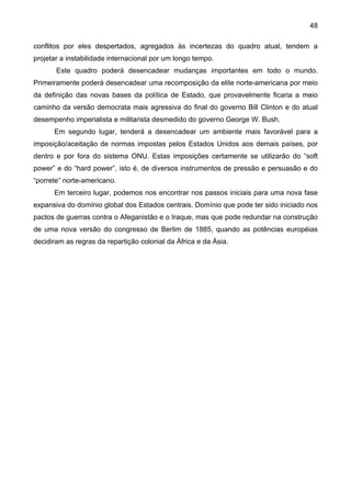 48
conflitos por eles despertados, agregados às incertezas do quadro atual, tendem a
projetar a instabilidade internacional por um longo tempo.
Este quadro poderá desencadear mudanças importantes em todo o mundo.
Primeiramente poderá desencadear uma recomposição da elite norte-americana por meio
da definição das novas bases da política de Estado, que provavelmente ficaria a meio
caminho da versão democrata mais agressiva do final do governo Bill Clinton e do atual
desempenho imperialista e militarista desmedido do governo George W. Bush.
Em segundo lugar, tenderá a desencadear um ambiente mais favorável para a
imposição/aceitação de normas impostas pelos Estados Unidos aos demais países, por
dentro e por fora do sistema ONU. Estas imposições certamente se utilizarão do “soft
power” e do “hard power”, isto é, de diversos instrumentos de pressão e persuasão e do
“porrete” norte-americano.
Em terceiro lugar, podemos nos encontrar nos passos iniciais para uma nova fase
expansiva do domínio global dos Estados centrais. Domínio que pode ter sido iniciado nos
pactos de guerras contra o Afeganistão e o Iraque, mas que pode redundar na construção
de uma nova versão do congresso de Berlim de 1885, quando as potências européias
decidiram as regras da repartição colonial da África e da Ásia.
 