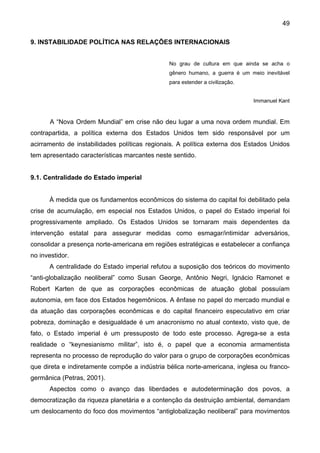 49
9. INSTABILIDADE POLÍTICA NAS RELAÇÕES INTERNACIONAIS
No grau de cultura em que ainda se acha o
gênero humano, a guerra é um meio inevitável
para estender a civilização.
Immanuel Kant
A “Nova Ordem Mundial” em crise não deu lugar a uma nova ordem mundial. Em
contrapartida, a política externa dos Estados Unidos tem sido responsável por um
acirramento de instabilidades políticas regionais. A política externa dos Estados Unidos
tem apresentado características marcantes neste sentido.
9.1. Centralidade do Estado imperial
À medida que os fundamentos econômicos do sistema do capital foi debilitado pela
crise de acumulação, em especial nos Estados Unidos, o papel do Estado imperial foi
progressivamente ampliado. Os Estados Unidos se tornaram mais dependentes da
intervenção estatal para assegurar medidas como esmagar/intimidar adversários,
consolidar a presença norte-americana em regiões estratégicas e estabelecer a confiança
no investidor.
A centralidade do Estado imperial refutou a suposição dos teóricos do movimento
“anti-globalização neoliberal” como Susan George, Antônio Negri, Ignácio Ramonet e
Robert Karten de que as corporações econômicas de atuação global possuíam
autonomia, em face dos Estados hegemônicos. A ênfase no papel do mercado mundial e
da atuação das corporações econômicas e do capital financeiro especulativo em criar
pobreza, dominação e desigualdade é um anacronismo no atual contexto, visto que, de
fato, o Estado imperial é um pressuposto de todo este processo. Agrega-se a esta
realidade o “keynesianismo militar”, isto é, o papel que a economia armamentista
representa no processo de reprodução do valor para o grupo de corporações econômicas
que direta e indiretamente compõe a indústria bélica norte-americana, inglesa ou franco-
germânica (Petras, 2001).
Aspectos como o avanço das liberdades e autodeterminação dos povos, a
democratização da riqueza planetária e a contenção da destruição ambiental, demandam
um deslocamento do foco dos movimentos “antiglobalização neoliberal” para movimentos
 