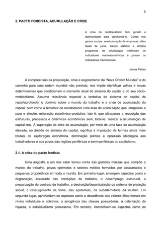 5
2. PACTO FORDISTA, ACUMULAÇÃO E CRISE
A crise do neoliberalismo tem gerado a
oportunidade para aprofundá-lo. Cortes nos
gastos sociais, reestruturação de empresas, altas
taxas de juros, baixos salários e amplos
programas de privatização melhoram os
indicadores macroeconômicos e pioram os
indicadores macrosociais.
James Petras
A compreensão da proposição, crise e esgotamento da “Nova Ordem Mundial” e do
caminho para uma ordem mundial não prevista, nos impõe identificar velhas e novas
determinantes que condicionam o momento atual do sistema do capital e do seu sócio-
metabolismo. Assume relevância especial a tentativa do sistema do capital de
repor/aprofundar o domínio sobre o mundo do trabalho e a crise de acumulação do
capital, bem como a tentativa de restabelecer uma taxa de acumulação que ultrapasse a
pura e simples reiteração econômico-produtiva, isto é, que ultrapasse a reposição das
estruturas, processos e dinâmicas econômicas sem, todavia, realizar a acumulação de
capital real. A superação da crise de acumulação, por meio de uma taxa de acumulação
elevada, no âmbito do sistema do capital, significa a imposição de formas ainda mais
brutais de exploração econômica, dominação política e opressão ideológica aos
trabalhadores e aos povos das regiões periféricas e semi-periféricas do capitalismo.
2.1. A crise do pacto fordista
Uma angústia e um mal estar tomou conta das grandes massas que compõe o
mundo do trabalho, povos oprimidos e setores médios formados por assalariados e
pequenos proprietários em todo o mundo. Em primeiro lugar, emergem aspectos como a
degradação acelerada das condições de trabalho, o desemprego estrutural, a
precarização do contrato de trabalho, a destruição/desarticulação do sistema de proteção
social, o ressurgimento da fome, das epidemias, da subalternidade da mulher. Em
segundo lugar, aprofundam-se aspectos como a decadência dos valores ético-morais em
níveis individuais e coletivos, a arrogância das classes possuidoras, a ostentação da
riqueza, o individualismo possessivo. Em terceiro, intensificam-se aspectos como os
 