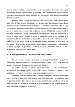 50
sociais anti-imperialistas, anti-militaristas e anti-capitalistas. Demanda que estes
movimentos sociais superem falsas suposições sobre “superestados” dominados por
multinacionais autônomas para a realidade das corporações multinacionais atadas aos
Estados imperiais.
Demanda, ainda, que os movimentos sociais superem uma visão romântica das
lutas pelos direitos humanos identificados com as lutas pelas liberdades individuais. E que
estes movimentos centralizem as suas atenções na necessária articulação entre as lutas
pelos direitos humanos (o direito à terra e aos financiamentos e preços agropecuários; o
direito ao trabalho e a remuneração condizente; o direito à habitação, ao saneamento e
aos bens domésticos; o direito à alimentação em quantidade e qualidade necessárias; o
direito à saúde física e mental; o direito à educação pública e de qualidade e a
democratização das instituições de educação; o direito à independência e à auto-
determinação dos povos, nações e grupos étnicos; o direito à liberdade de movimento, de
expressão e de orientação sexual; o direito à democracia e à participação política efetiva;
o direito à justiça e à igualdade; e o direito à paz e à felicidade), com a luta anti-
imperialista, anti-militarista e anti-capitalista.
9.2. A reposição da coerção e da violência em escala mundial
O recurso aberto à coerção e à violência para a conquista de objetivos geopolíticos
tornou-se o eixo estruturador da política externa dos Estados Unidos. Esta realidade
tenderá desencadear desdobramentos nos demais Estados.
Os Estados tenderão a retomar os investimentos no setor armamentista.
Armamentos, instalações bélicas e pesquisas militares tenderão a ampliar a sua
participação nos orçamentos públicos em prejuízo dos gastos sociais.
Bem como, também, tenderão eles a recorrer à coerção e mesmo à violência no
plano regional, continental e internacional, para assegurarem os interesses dos seus
respectivos capitais. Disso decorre que a maioria dos Estados buscarão se colocar de
forma confiável e/ou conquistar a condição de aliado preferencial dos Estados Unidos em
suas respectivas regiões e/ou continentes.
 