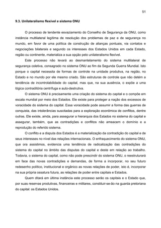 51
9.3. Unilateralismo flexível e sistema ONU
O processo de tendente esvaziamento do Conselho de Segurança da ONU, como
instância multilateral legítima de resolução dos problemas de paz e de segurança no
mundo, em favor de uma política de construção de alianças pontuais, via contatos e
negociações bilaterais e segundo os interesses dos Estados Unidos em cada Estado,
região ou continente, materializa a sua opção pelo unilateralismo flexível.
Este processo não levará ao desmantelamento do sistema multilateral de
segurança coletiva, consagrado no sistema ONU ao fim da Segunda Guerra Mundial. Isto
porque o capital necessita de formas de controle na unidade produtiva, na região, no
Estado e no mundo por ele mesmo criado. São estruturas de controle que não detém a
tendência de incontrolabilidade do capital, mas que, na sua ausência, o expõe a uma
lógica contraditória centrífuga e auto-destrutiva.
O sistema ONU é precisamente uma criação do sistema do capital e o compõe em
escala mundial por meio dos Estados. Ele existe para proteger a nação dos excessos de
voracidade do sistema do capital. Essa voracidade pode assumir a forma das guerras de
conquista, das intolerâncias suscitadas para a exploração econômica de conflitos, dentre
outras. Ele existe, ainda, para assegurar a hierarquia dos Estados no sistema do capital e
assegurar, também, que as contradições e conflitos não ameacem o domínio e a
reprodução do referido sistema.
O conflito e a disputa dos Estados é a materialização da contradição do capital e de
seus interesses no nível das relações internacionais. O enfraquecimento do sistema ONU,
que ora assistimos, evidencia uma tendência de radicalização das contradições do
sistema do capital no âmbito das disputas do capital e deste em relação ao trabalho.
Todavia, o sistema do capital, como não pode prescindir do sistema ONU, o reestruturará
em face das novas contradições e demandas, de forma a incorporar, no seu futuro
redesenho político, institucional e orgânico as novas relações de poder, isto é, incorporar
na sua própria ossatura futura, as relações de poder entre capitais e Estados.
Quem ditará em última instância este processo serão os capitais e o Estado que,
por suas reservas produtivas, financeiras e militares, constituir-se-ão na guarda pretoriana
do capital: os Estados Unidos.
 