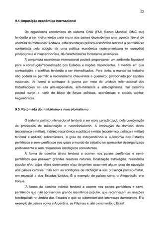 52
9.4. Imposição econômica internacional
Os organismos econômicos do sistema ONU (FMI, Banco Mundial, OMC etc)
tenderão a ser instrumentos para impor aos países dependentes uma agenda liberal de
abertura de mercados. Todavia, esta orientação político-econômica tenderá a permanecer
contrariada pela adoção de uma política econômica norte-americana (e européia)
protecionista e intervencionista, de características fortemente antiliberais.
A conjuntura econômica internacional poderá proporcionar um ambiente favorável
para a construção/reconstrução dos Estados e nações dependentes, à medida em que
contradições e conflitos tenderão a ser intensificados. Para tanto, o mundo do trabalho
não poderá se permitir o nacionalismo chauvinista e guerreiro, patrocinado por capitais
nacionais, de forma a contrapor à guerra por meio da unidade internacional dos
trabalhadores na luta anti-imperialista, anti-militarista e anti-capitalista. Tal caminho
poderá surgir a partir do bloco de forças políticas, econômicas e sociais contra-
hegemônicas.
9.5. Retomada do militarismo e neocolonialismo
O sistema político internacional tenderá a ser mais caracterizado pela combinação
de processos de militarização e neocolonialismo. A imposição de domínio direto
(econômico e militar), indireto (econômico e político) e misto (econômico, político e militar)
tenderá a reduzir, sobremaneira, o grau de independência e autonomia dos Estados
periféricos e semi-periféricos nos quais o mundo do trabalho se apresentar desorganizado
politicamente e sem referenciais ideológicos consistentes.
A forma de domínio direto tenderá a ocorrer nos países periféricos e semi-
periféricos que possuem grandes reservas naturais, localização estratégica, resistência
popular e/ou cujas elites dominantes e/ou dirigentes assumem algum grau de oposição
aos países centrais, mas sem as condições de rechaçar a sua presença político-militar,
em especial a dos Estados Unidos. É o exemplo de países como o Afeganistão e o
Iraque.
A forma de domínio indireto tenderá a ocorrer nos países periféricos e semi-
periféricos que não apresentam grande resistência popular, que reconheçam as relações
hierárquicas no âmbito dos Estados e que se submetam aos interesses dominantes. É o
exemplo de países como a Argentina, as Filipinas e, até o momento, o Brasil.
 