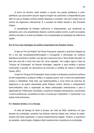 53
A forma de domínio misto tenderá a ocorrer nos países periféricos e semi-
periféricos que procurarem assumir alguma margem de autonomia e independência para
além do que os Estados centrais estarão dispostos a conceder, mas sem romper com os
centros de hegemonia internacional. É o exemplo da Arábia Saudita e dos Emirados
Árabes.
A possibilidade de Estados autônomos e independentes, que atualmente se
apresenta como uma possibilidade distante, somente poderá ocorrer a partir de projetos
políticos oriundos no mundo do trabalho e em contraposição às imposições do sistema do
capital.
9.6. O novo eixo ideológico da política imperialista dos Estados Unidos
A tese do “Fim da História” de Francis Fukuyama, segundo a qual teria chegado ao
fim a era das revoluções/transformações e consagrado a eternização do moderno
liberalismo econômico e político, que tão bem compunha com a “Nova Ordem Mundial” no
final dos anos 80 e início dos anos 90, vê-se esgotada. Tem origem agora a tese do
“Choque de Civilizações” de Samuel Huntington, segundo a qual conflitos e guerras
continuarão a persistir em decorrência de encontros e conflitos de cultura e identidade
(Sader, 2001).
A tese do “Choque de Civilizações” busca ocultar os interesses econômico-políticos
de fato subjacentes a qualquer conflito e a qualquer guerra, sob o manto da subjetividade
(cultura e identidade). Esta tese, que legitima/justifica a nova forma de exercício de
hegemonia e de guerra demandada pelos Estados Unidos, fornece o embasamento
teórico-filosófico para a exploração de falsas polarizações internacionais e para a
aglutinação de “intelectuais” (jornalistas, ex-perts em relações internacionais, economistas
e outros profissionais, de plantão em todo o mundo) que “interpretam” o “sentimento” e as
ações norte-americanas.
9.7. Estados Unidos versus Europa
A visita de George W. Bush à Europa, em maio de 2002, evidenciou um grau
elevado de contradição, presente nas políticas externas destes dois centros de poder,
embora não fosse explicitado, e mesmo freqüentemente negado. Todavia, a recorrência
de questões, nesta direção, dirigidas a Bush testemunham a existência da contradição.
 