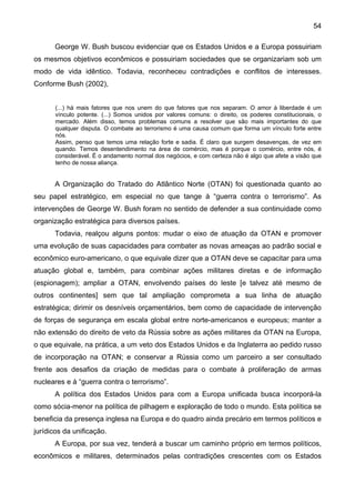 54
George W. Bush buscou evidenciar que os Estados Unidos e a Europa possuiriam
os mesmos objetivos econômicos e possuiriam sociedades que se organizariam sob um
modo de vida idêntico. Todavia, reconheceu contradições e conflitos de interesses.
Conforme Bush (2002),
(...) há mais fatores que nos unem do que fatores que nos separam. O amor à liberdade é um
vínculo potente. (...) Somos unidos por valores comuns: o direito, os poderes constitucionais, o
mercado. Além disso, temos problemas comuns a resolver que são mais importantes do que
qualquer disputa. O combate ao terrorismo é uma causa comum que forma um vínculo forte entre
nós.
Assim, penso que temos uma relação forte e sadia. É claro que surgem desavenças, de vez em
quando. Temos desentendimento na área de comércio, mas é porque o comércio, entre nós, é
considerável. É o andamento normal dos negócios, e com certeza não é algo que afete a visão que
tenho de nossa aliança.
A Organização do Tratado do Atlântico Norte (OTAN) foi questionada quanto ao
seu papel estratégico, em especial no que tange à “guerra contra o terrorismo”. As
intervenções de George W. Bush foram no sentido de defender a sua continuidade como
organização estratégica para diversos países.
Todavia, realçou alguns pontos: mudar o eixo de atuação da OTAN e promover
uma evolução de suas capacidades para combater as novas ameaças ao padrão social e
econômico euro-americano, o que equivale dizer que a OTAN deve se capacitar para uma
atuação global e, também, para combinar ações militares diretas e de informação
(espionagem); ampliar a OTAN, envolvendo países do leste [e talvez até mesmo de
outros continentes] sem que tal ampliação comprometa a sua linha de atuação
estratégica; dirimir os desníveis orçamentários, bem como de capacidade de intervenção
de forças de segurança em escala global entre norte-americanos e europeus; manter a
não extensão do direito de veto da Rússia sobre as ações militares da OTAN na Europa,
o que equivale, na prática, a um veto dos Estados Unidos e da Inglaterra ao pedido russo
de incorporação na OTAN; e conservar a Rússia como um parceiro a ser consultado
frente aos desafios da criação de medidas para o combate à proliferação de armas
nucleares e à “guerra contra o terrorismo”.
A política dos Estados Unidos para com a Europa unificada busca incorporá-la
como sócia-menor na política de pilhagem e exploração de todo o mundo. Esta política se
beneficia da presença inglesa na Europa e do quadro ainda precário em termos políticos e
jurídicos da unificação.
A Europa, por sua vez, tenderá a buscar um caminho próprio em termos políticos,
econômicos e militares, determinados pelas contradições crescentes com os Estados
 