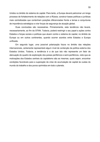 55
Unidos no âmbito do sistema do capital. Para tanto, a Europa deverá patrocinar um longo
processo de fortalecimento de relações com a Rússia, construir bases políticas e jurídicas
mais centralizadas que contenham posições diferenciadas frente a temas e conjunturas
de importância estratégica e criar forças de segurança de atuação global.
Duas conclusões são necessárias. Primeiramente, esta tendência não levará,
necessariamente, ao fim da OTAN. Todavia, poderá restringir o seu papel a ações contra
Estados e forças sociais e políticas que atuem contra o sistema do capital, no âmbito da
Europa ou em outros continentes, quando ocorrer acordos entre Estados e Europa
unificada.
Em segundo lugar, uma possível polarização futura no âmbito das relações
internacionais, certamente representará algum nível de contenção da política externa dos
Estados Unidos. Todavia, a tendência é a de que isto não represente um fator de
atenuação do quadro de exploração dos países periféricos e semi-periféricos, visto que as
motivações dos Estados centrais do capitalismo são as mesmas, quais sejam, encontrar
condições favoráveis para a superação da crise de acumulação de capital às custas do
mundo do trabalho e dos povos oprimidos em todo o planeta.
 
