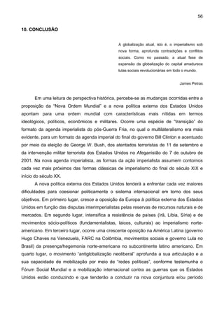 56
10. CONCLUSÃO
A globalização atual, isto é, o imperialismo sob
nova forma, aprofunda contradições e conflitos
sociais. Como no passado, a atual fase de
expansão da globalização do capital amadurece
lutas sociais revolucionárias em todo o mundo.
James Petras
Em uma leitura de perspectiva histórica, percebe-se as mudanças ocorridas entre a
proposição da “Nova Ordem Mundial” e a nova política externa dos Estados Unidos
apontam para uma ordem mundial com características mais nítidas em termos
ideológicos, políticos, econômicos e militares. Ocorre uma espécie de “transição” do
formato da agenda imperialista do pós-Guerra Fria, no qual o multilateralismo era mais
evidente, para um formato da agenda imperial do final do governo Bill Clinton e acentuado
por meio da eleição de George W. Bush, dos atentados terroristas de 11 de setembro e
da intervenção militar terrorista dos Estados Unidos no Afeganistão do 7 de outubro de
2001. Na nova agenda imperialista, as formas da ação imperialista assumem contornos
cada vez mais próximos das formas clássicas de imperialismo do final do século XIX e
início do século XX.
A nova política externa dos Estados Unidos tenderá a enfrentar cada vez maiores
dificuldades para coesionar politicamente o sistema internacional em torno dos seus
objetivos. Em primeiro lugar, cresce a oposição da Europa à política externa dos Estados
Unidos em função das disputas interimperialistas pelas reservas de recursos naturais e de
mercados. Em segundo lugar, intensifica a resistência de países (Irã, Líbia, Síria) e de
movimentos sócio-políticos (fundamentalistas, laicos, culturais) ao imperialismo norte-
americano. Em terceiro lugar, ocorre uma crescente oposição na América Latina (governo
Hugo Chaves na Venezuela, FARC na Colômbia, movimentos sociais e governo Lula no
Brasil) da presença/hegemonia norte-americana no subcontinente latino americano. Em
quarto lugar, o movimento “antiglobalização neoliberal” aprofunda a sua articulação e a
sua capacidade de mobilização por meio de “redes políticas”, conforme testemunha o
Fórum Social Mundial e a mobilização internacional contra as guerras que os Estados
Unidos estão conduzindo e que tenderão a conduzir na nova conjuntura e/ou período
 