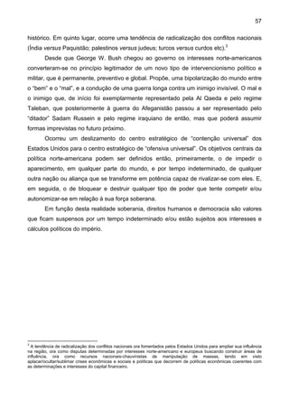 57
histórico. Em quinto lugar, ocorre uma tendência de radicalização dos conflitos nacionais
(Índia versus Paquistão; palestinos versus judeus; turcos versus curdos etc).3
Desde que George W. Bush chegou ao governo os interesses norte-americanos
converteram-se no princípio legitimador de um novo tipo de intervencionismo político e
militar, que é permanente, preventivo e global. Propõe, uma bipolarização do mundo entre
o “bem” e o “mal”, e a condução de uma guerra longa contra um inimigo invisível. O mal e
o inimigo que, de início foi exemplarmente representado pela Al Qaeda e pelo regime
Taleban, que posteriormente à guerra do Afeganistão passou a ser representado pelo
“ditador” Sadam Russein e pelo regime iraquiano de então, mas que poderá assumir
formas imprevistas no futuro próximo.
Ocorreu um deslizamento do centro estratégico de “contenção universal” dos
Estados Unidos para o centro estratégico de “ofensiva universal”. Os objetivos centrais da
política norte-americana podem ser definidos então, primeiramente, o de impedir o
aparecimento, em qualquer parte do mundo, e por tempo indeterminado, de qualquer
outra nação ou aliança que se transforme em potência capaz de rivalizar-se com eles. E,
em seguida, o de bloquear e destruir qualquer tipo de poder que tente competir e/ou
autonomizar-se em relação à sua força soberana.
Em função desta realidade soberania, direitos humanos e democracia são valores
que ficam suspensos por um tempo indeterminado e/ou estão sujeitos aos interesses e
cálculos políticos do império.
3
A tendência de radicalização dos conflitos nacionais ora fomentados pelos Estados Unidos para ampliar sua influência
na região, ora como disputas determinadas por interesses norte-americano e europeus buscando construir áreas de
influência, ora como recursos nacionais-chauvinistas de manipulação de massas, tendo em visto
aplacar/ocultar/sublimar crises econômicas e sociais e políticas que decorrem de políticas econômicas coerentes com
as determinações e interesses do capital financeiro.
 