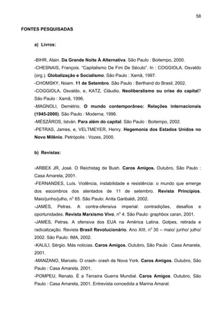 58
FONTES PESQUISADAS
a) Livros:
-BIHR, Alain. Da Grande Noite À Alternativa. São Paulo : Boitempo, 2000.
-CHESNAIS, François. “Capitalismo De Fim De Século”. In : COGGIOLA, Osvaldo
(org.). Globalização e Socialismo. São Paulo : Xamã, 1997.
-CHOMSKY, Noam. 11 de Setembro. São Paulo : Berthand do Brasil, 2002.
-COGGIOLA, Osvaldo, e, KATZ, Cláudio. Neoliberalismo ou crise do capital?
São Paulo : Xamã, 1996.
-MAGNOLI, Demétrio. O mundo contemporâneo: Relações internacionais
(1945-2000). São Paulo : Moderna, 1996.
-MÉSZÀROS, István. Para além do capital. São Paulo : Boitempo, 2002.
-PETRAS, James, e, VELTMEYER, Henry. Hegemonia dos Estados Unidos no
Novo Milênio. Petrópolis : Vozes, 2000.
b) Revistas:
-ARBEX JR, José. O Reichstag de Bush. Caros Amigos. Outubro, São Paulo :
Casa Amarela, 2001.
-FERNANDES, Luís. Violência, instabilidade e resistência: o mundo que emerge
dos escombros dos atentados de 11 de setembro. Revista Princípios.
Maio/junho/julho, no
65. São Paulo: Anita Garibaldi, 2002.
-JAMES, Petras. A contra-ofensiva imperial: contradições, desafios e
oportunidades. Revista Marxismo Vivo, no
4. São Paulo: graphbox caran, 2001.
-JAMES, Petras. A ofensiva dos EUA na América Latina. Golpes, retirada e
radicalização. Revista Brasil Revolucionário. Ano XIII, no
30 – maio/ junho/ julho/
2002. São Paulo: IMA, 2002.
-KALILI, Sérgio. Más noticias. Caros Amigos. Outubro, São Paulo : Casa Amarela,
2001.
-MANZANO, Marcelo. O crash- crash de Nova York. Caros Amigos. Outubro, São
Paulo : Casa Amarela, 2001.
-POMPEU, Renato. É a Terceira Guerra Mundial. Caros Amigos. Outubro, São
Paulo : Casa Amarela, 2001. Entrevista concedida a Marina Amaral.
 