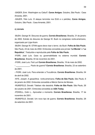 59
-SADER, Emir. Washington ou Cabul?. Caros Amigos. Outubro, São Paulo : Casa
Amarela, 2001.
-SAUER, Yldo Luís. O ataque terrorista nos EUA e o petróleo. Caros Amigos.
Outubro, São Paulo : Casa Amarela, 2001.
c) Jornais
-BUSH, George W. Discurso de guerra. Correio Brasiliense. Brasília, 31 de janeiro
de 2002. Extrato do discurso de George W. Bush no congresso norte-americano,
organizado por Lígia Kosin.
-BUSH, George W. OTAN agora deve visar o terror, diz Bush. Folha de São Paulo.
São Paulo, 23 de maio de 2002. Entrevista concedida aos jornais “Lê Monde” e “La
Republica”, Traduzida e reproduzida pela Folha de São Paulo.
-FIORI, José Luís. Caos ou governabilidade no sistema mundial. Correio
Brasiliense. Brasília, 04 de novembro de 2001.
-FIORI, José Luís. Fiat Lux! Correio Brasiliense. Brasília, 19 de maio de 2002.
- _____________. Pacto de guerra? Correio Brasiliense. Brasília, 23 se setembro
de 2001.
- FIORI, José Luís. Para entender a Truculência. Correio Brasiliense. Brasília, 04
de abril de 2002.
-NYE, Joseph. A geopolítica norte-americana. Folha de São Paulo. São Paulo, 6
de janeiro de 2002. Entrevista concedida a Márcio Senne de Moraes.
-RUMSFELD, Donald. Taleban não desistirá. Folha de São Paulo. São Paulo, 26
de outubro de 2001. Entrevista concedida ao USA Today.
-POWELL, Colin L.. Aproveitar o momento. Correio Brasiliense. Brasília, 17 de
novembro de 2001.
-RUMSFELD, Donald. Um novo tipo de guerra. Correio Brasiliense. Brasília, 28
de setembro de 2001.
 