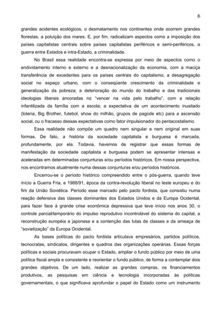 6
grandes acidentes ecológicos, o desmatamento nos continentes onde ocorrem grandes
florestas, a poluição dos mares. E, por fim, radicalizam aspectos como a imposição dos
países capitalistas centrais sobre países capitalistas periféricos e semi-periféricos, a
guerra entre Estados e intra-Estado, a criminalidade.
No Brasil essa realidade encontra-se expressa por meio de aspectos como o
endividamento interno e externo e a desnacionalização da economia, com a maciça
transferência de excedentes para os países centrais do capitalismo; a desagregação
social no espaço urbano, com o conseqüente crescimento da criminalidade e
generalização da pobreza; a deterioração do mundo do trabalho e das tradicionais
ideologias liberais ancoradas no “vencer na vida pelo trabalho”, com a relação
infantilizada da família com a escola; a expectativa de um acontecimento inusitado
(loteria, Big Brother, futebol, show do milhão, grupos de pagode etc) para a ascensão
social, ou o fracasso dessas expectativas como fator impulsionador do pentacostalismo.
Essa realidade não compõe um quadro nem singular e nem original em suas
formas. De fato, a história da sociedade capitalista e burguesa é marcada,
profundamente, por ela. Todavia, havemos de registrar que essas formas de
manifestação da sociedade capitalista e burguesa podem se apresentar intensas e
aceleradas em determinadas conjunturas e/ou períodos históricos. Em nossa perspectiva,
nos encontramos atualmente numa dessas conjunturas e/ou períodos históricos.
Encerrou-se o período histórico compreendido entre o pós-guerra, quando teve
início a Guerra Fria, e 1988/91, época da contra-revolução liberal no leste europeu e do
fim da União Soviética. Período esse marcado pelo pacto fordista, que consistiu numa
reação defensiva das classes dominantes dos Estados Unidos e da Europa Ocidental,
para fazer face à grande crise econômica depressiva que teve início nos anos 30, o
controle parcial/temporário do impulso reprodutivo incontrolável do sistema do capital, a
reconstrução européia e japonesa e a contenção das lutas de classes e da ameaça de
“sovietização” da Europa Ocidental.
As bases políticas do pacto fordista articulava empresários, partidos políticos,
tecnocratas, sindicatos, dirigentes e quadros das organizações operárias. Essas forças
políticas e sociais procuravam ocupar o Estado, ampliar o fundo público por meio de uma
política fiscal ampla e consistente e reorientar o fundo público, de forma a contemplar dois
grandes objetivos. De um lado, realizar as grandes compras, os financiamentos
produtivos, as pesquisas em ciência e tecnologia incorporadas às políticas
governamentais, o que significava aprofundar o papel do Estado como um instrumento
 