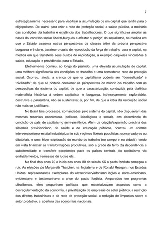 7
estrategicamente necessário para viabilizar a acumulação de um capital que tendia para o
oligopolismo. De outro, para criar a rede de proteção social, a saúde pública, a melhoria
das condições de trabalho e existência dos trabalhadores. O que significava ampliar as
bases do ‘contrato social’ liberal-burguês e afastar o ‘perigo’ do socialismo, na medida em
que o Estado assumia outras perspectivas de classes além da própria perspectiva
burguesa e é claro, baratear o custo de reprodução da força de trabalho para o capital, na
medida em que transferia seus custos de reprodução, a exemplo daqueles vinculados à
saúde, educação e previdência, para o Estado.
Efetivamente ocorreu, ao longo do período, uma elevada acumulação do capital,
uma melhora significativa das condições de trabalho e uma consistente rede de proteção
social. Ocorreu, ainda, a crença de que o capitalismo poderia ser “domesticado” e
“civilizado”; de que se poderia coesionar as perspectivas do mundo do trabalho com as
perspectivas do sistema do capital; de que a caracterização, conduzida pela dialética
materialista histórica à ordem capitalista e burguesa, intrinsecamente exploratória,
destrutiva e parasitária, não se sustentava; e, por fim, de que a idéia da revolução social
não mais se justificava.
No Brasil tais processos, comandados pelo sistema do capital, não dispuseram das
mesmas reservas econômicas, políticas, ideológicas e sociais, em decorrência da
condição de país de capitalismo semi-periférico. Além da criação/expansão precária dos
sistemas previdenciário, de saúde e de educação públicos, ocorreu um enorme
intervencionismo estatal industrializante sob regimes liberais populistas, conservadores ou
ditatoriais, e uma hiper exploração do mundo do trabalho (no campo e na cidade), tendo
em vista financiar as transformações produtivas, sob a grade de ferro da dependência e
subalternidade e transferir excedentes para os países centrais do capitalismo via
endividamentos, remessas de lucros etc.
No final dos anos 70 e início dos anos 80 do século XX o pacto fordista começou a
ruir. As eleições de Margareth Thatcher, na Inglaterra e de Ronald Reagan, nos Estados
Unidos, representantes exemplares do ultraconservadorismo inglês e norte-americano,
evidenciava e testemunhava a crise do pacto fordista. Amparados em programas
ultraliberais, eles propunham políticas que materializavam aspectos como a
desregulamentação da economia, a privatização de empresas do setor público, a restrição
dos direitos trabalhistas e da rede de proteção social, a redução de impostos sobre o
setor produtivo, a abertura das economias nacionais.
 