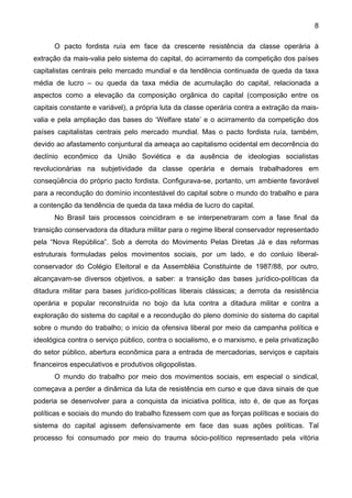 8
O pacto fordista ruía em face da crescente resistência da classe operária à
extração da mais-valia pelo sistema do capital, do acirramento da competição dos países
capitalistas centrais pelo mercado mundial e da tendência continuada de queda da taxa
média de lucro – ou queda da taxa média de acumulação do capital, relacionada a
aspectos como a elevação da composição orgânica do capital (composição entre os
capitais constante e variável), a própria luta da classe operária contra a extração da mais-
valia e pela ampliação das bases do ‘Welfare state’ e o acirramento da competição dos
países capitalistas centrais pelo mercado mundial. Mas o pacto fordista ruía, também,
devido ao afastamento conjuntural da ameaça ao capitalismo ocidental em decorrência do
declínio econômico da União Soviética e da ausência de ideologias socialistas
revolucionárias na subjetividade da classe operária e demais trabalhadores em
conseqüência do próprio pacto fordista. Configurava-se, portanto, um ambiente favorável
para a recondução do domínio incontestável do capital sobre o mundo do trabalho e para
a contenção da tendência de queda da taxa média de lucro do capital.
No Brasil tais processos coincidiram e se interpenetraram com a fase final da
transição conservadora da ditadura militar para o regime liberal conservador representado
pela “Nova República”. Sob a derrota do Movimento Pelas Diretas Já e das reformas
estruturais formuladas pelos movimentos sociais, por um lado, e do conluio liberal-
conservador do Colégio Eleitoral e da Assembléia Constituinte de 1987/88, por outro,
alcançavam-se diversos objetivos, a saber: a transição das bases jurídico-políticas da
ditadura militar para bases jurídico-políticas liberais clássicas; a derrota da resistência
operária e popular reconstruída no bojo da luta contra a ditadura militar e contra a
exploração do sistema do capital e a recondução do pleno domínio do sistema do capital
sobre o mundo do trabalho; o início da ofensiva liberal por meio da campanha política e
ideológica contra o serviço público, contra o socialismo, e o marxismo, e pela privatização
do setor público, abertura econômica para a entrada de mercadorias, serviços e capitais
financeiros especulativos e produtivos oligopolistas.
O mundo do trabalho por meio dos movimentos sociais, em especial o sindical,
começava a perder a dinâmica da luta de resistência em curso e que dava sinais de que
poderia se desenvolver para a conquista da iniciativa política, isto é, de que as forças
políticas e sociais do mundo do trabalho fizessem com que as forças políticas e sociais do
sistema do capital agissem defensivamente em face das suas ações políticas. Tal
processo foi consumado por meio do trauma sócio-político representado pela vitória
 