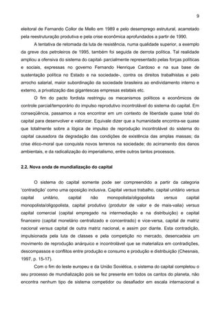 9
eleitoral de Fernando Collor de Mello em 1989 e pelo desemprego estrutural, acarretado
pela reestruturação produtiva e pela crise econômica aprofundados a partir de 1990.
A tentativa de retomada da luta de resistência, numa qualidade superior, a exemplo
da greve dos petroleiros de 1995, também foi seguida de derrota política. Tal realidade
ampliou a ofensiva do sistema do capital- parcialmente representado pelas forças políticas
e sociais, expressas no governo Fernando Henrique Cardoso e na sua base de
sustentação política no Estado e na sociedade-, contra os direitos trabalhistas e pelo
arrocho salarial, maior subordinação da sociedade brasileira ao endividamento interno e
externo, a privatização das gigantescas empresas estatais etc.
O fim do pacto fordista restringiu os mecanismos políticos e econômicos de
controle parcial/temporário do impulso reprodutivo incontrolável do sistema do capital. Em
conseqüência, passamos a nos encontrar em um contexto de liberdade quase total do
capital para desenvolver e valorizar. Equivale dizer que a humanidade encontra-se quase
que totalmente sobre a lógica de impulso de reprodução incontrolável do sistema do
capital causadora da degradação das condições de existência das amplas massas; da
crise ético-moral que conquista novos terrenos na sociedade; do acirramento dos danos
ambientais, e da radicalização do imperialismo, entre outros tantos processos.
2.2. Nova onda de mundialização do capital
O sistema do capital somente pode ser compreendido a partir da categoria
‘contradição’ como uma oposição inclusiva. Capital versus trabalho, capital unitário versus
capital unitário, capital não monopolista/oligopolista versus capital
monopolista/oligopolista, capital produtivo (produtor de valor e de mais-valia) versus
capital comercial (capital empregado na intermediação e na distribuição) e capital
financeiro (capital monetário centralizado e concentrado) e vice-versa, capital de matriz
nacional versus capital de outra matriz nacional, e assim por diante. Esta contradição,
impulsionada pela luta de classes e pela competição no mercado, desencadeia um
movimento de reprodução anárquico e incontrolável que se materializa em contradições,
descompassos e conflitos entre produção e consumo e produção e distribuição (Chesnais,
1997, p. 15-17).
Com o fim do leste europeu e da União Soviética, o sistema do capital completou o
seu processo de mundialização pois se fez presente em todos os cantos do planeta, não
encontra nenhum tipo de sistema competidor ou desafiador em escala internacional e
 