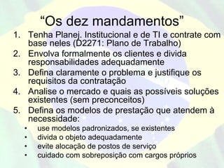 “Os dez mandamentos”
1. Tenha Planej. Institucional e de TI e contrate com
   base neles (D2271: Plano de Trabalho)
2. Envolva formalmente os clientes e divida
   responsabilidades adequadamente
3. Defina claramente o problema e justifique os
   requisitos da contratação
4. Analise o mercado e quais as possíveis soluções
   existentes (sem preconceitos)
5. Defina os modelos de prestação que atendem à
   necessidade:
  •   use modelos padronizados, se existentes
  •   divida o objeto adequadamente
  •   evite alocação de postos de serviço
  •   cuidado com sobreposição com cargos próprios
 