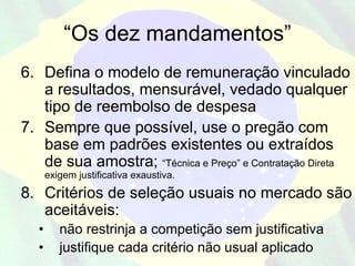 “Os dez mandamentos”
6. Defina o modelo de remuneração vinculado
   a resultados, mensurável, vedado qualquer
   tipo de reembolso de despesa
7. Sempre que possível, use o pregão com
   base em padrões existentes ou extraídos
   de sua amostra; “Técnica e Preço” e Contratação Direta
       exigem justificativa exaustiva.
8. Critérios de seleção usuais no mercado são
   aceitáveis:
   •      não restrinja a competição sem justificativa
   •      justifique cada critério não usual aplicado
 