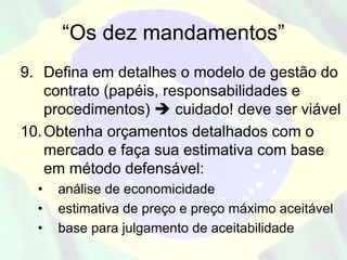 “Os dez mandamentos”
9. Defina em detalhes o modelo de gestão do
    contrato (papéis, responsabilidades e
    procedimentos)      cuidado! deve ser viável
10. Obtenha orçamentos detalhados com o
    mercado e faça sua estimativa com base
    em método defensável:
  •   análise de economicidade
  •   estimativa de preço e preço máximo aceitável
  •   base para julgamento de aceitabilidade
 