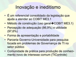 Inovação e ineditismo
• É um referencial consolidado da legislação que
  ajuda a atender ao COBIT ME3.1
• Método de construção (uso geral COBIT ME3.1)
• Percepção de adequação (86,9%) e utilidade
  (97,6%)
• Forma de apresentação e portabilidade
• Parceria Governo-Universidade para pesquisa
  focada em problemas de Governança de TI no
  setor público
• Comunidade de prática para produção de conheci-
  mento novo de interesse comum (TIControle)
 