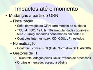 Impactos até o momento
• Mudanças a partir do QRN
  – Fiscalização
    • Sefti: derivação do QRN para modelo de auditoria
    • TCU      FOC: 12 UJs; 102 irregularidades possíveis;
      50 a 70 irregularidades confirmadas em cada UJ
    • Controles Internos (p.ex. CD, CGU, JF): estudos
  – Normatização
    • Contribuiu com a SLTI (Instr. Normativa SLTI 4/2008)
  – Gestores de TI
    • TIControle: adoção pelos CIOs; revisão de processos
    • Órgãos e mercado: acesso à página
 