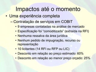 Impactos até o momento
• Uma experiência completa
  – Contratação de serviços em COBIT
    • 9 empresas contatadas na análise de mercado
    • Especificação foi “comoditizada” (extraída na RFI)
    • Nenhuma ressalva da área jurídica
    • Nenhum pedido de impugnação, recurso ou
      representação
    • 10 licitantes (14 RFI ou RFP ou LIC)
    • Desconto em relação ao preço estimado: 60%
    • Desconto em relação ao menor preço orçado: 25%
 