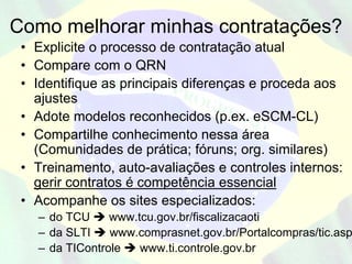 Como melhorar minhas contratações?
 • Explicite o processo de contratação atual
 • Compare com o QRN
 • Identifique as principais diferenças e proceda aos
   ajustes
 • Adote modelos reconhecidos (p.ex. eSCM-CL)
 • Compartilhe conhecimento nessa área
   (Comunidades de prática; fóruns; org. similares)
 • Treinamento, auto-avaliações e controles internos:
   gerir contratos é competência essencial
 • Acompanhe os sites especializados:
   – do TCU     www.tcu.gov.br/fiscalizacaoti
   – da SLTI    www.comprasnet.gov.br/Portalcompras/tic.asp
   – da TIControle   www.ti.controle.gov.br
 