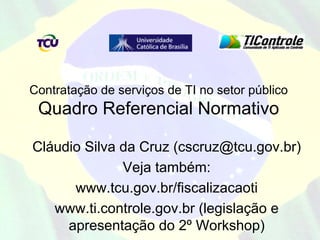 Contratação de serviços de TI no setor público
 Quadro Referencial Normativo

Cláudio Silva da Cruz (cscruz@tcu.gov.br)
              Veja também:
      www.tcu.gov.br/fiscalizacaoti
   www.ti.controle.gov.br (legislação e
     apresentação do 2º Workshop)
 